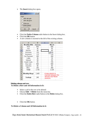 •   The Insert dialog box opens.




       •   Click the Entire Column radio button in the Insert dialog box.
       •   Click the OK button.
       •   A new column is inserted to the left of the existing column.




Deleting columns and rows
To Delete a Row and All Information in It:

       •   Select a cell in the row to be deleted.
       •   Choose Edit Delete from the menu bar.
       •   Click the Entire Row radio button in the Delete dialog box.



       •   Click the OK button.

To Delete a Column and All Information in it:



  Engr.Abdul Kadar Muhammad Masum/Assist.Prof.of IT/ IIUC (Dhaka Campus). Page number - 26
 