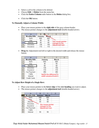 •   Select a cell in the column to be deleted.
       •   Choose Edit Delete from the menu bar.
       •   Click the Entire Column radio button in the Delete dialog box.

       •   Click the OK button.

To Manually Adjust a Column Width:

       •   Place your mouse pointer to the right side of the gray column header.
       •   The mouse pointer changes to the adjustment tool (double-headed arrow).




       •   Drag the Adjustment tool left or right to the desired width and release the mouse
           button.




To Adjust Row Height of a Single Row:

       •   Place your mouse pointer to the lower edge of the row heading you want to adjust.
       •   The mouse pointer changes to the adjustment tool (double-headed arrow).




 Engr.Abdul Kadar Muhammad Masum/Assist.Prof.of IT/ IIUC (Dhaka Campus). Page number - 27
 