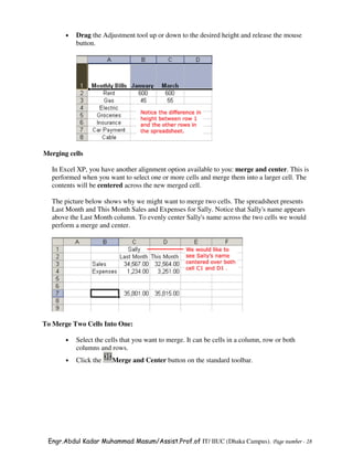 •   Drag the Adjustment tool up or down to the desired height and release the mouse
           button.




Merging cells

  In Excel XP, you have another alignment option available to you: merge and center. This is
  performed when you want to select one or more cells and merge them into a larger cell. The
  contents will be centered across the new merged cell.

  The picture below shows why we might want to merge two cells. The spreadsheet presents
  Last Month and This Month Sales and Expenses for Sally. Notice that Sally's name appears
  above the Last Month column. To evenly center Sally's name across the two cells we would
  perform a merge and center.




To Merge Two Cells Into One:

       •   Select the cells that you want to merge. It can be cells in a column, row or both
           columns and rows.
       •   Click the    Merge and Center button on the standard toolbar.




 Engr.Abdul Kadar Muhammad Masum/Assist.Prof.of IT/ IIUC (Dhaka Campus). Page number - 28
 