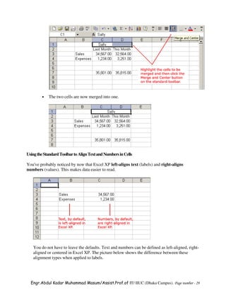 •   The two cells are now merged into one.




Using the Standard Toolbar to Align Text and Numbers in Cells

You've probably noticed by now that Excel XP left-aligns text (labels) and right-aligns
numbers (values). This makes data easier to read.




   You do not have to leave the defaults. Text and numbers can be defined as left-aligned, right-
   aligned or centered in Excel XP. The picture below shows the difference between these
   alignment types when applied to labels.




  Engr.Abdul Kadar Muhammad Masum/Assist.Prof.of IT/ IIUC (Dhaka Campus). Page number - 29
 