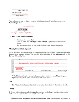 Text and numbers may be aligned using the left-align, center and right-align buttons of the
Formatting toolbar:




To Align Text or Numbers in a Cell:

          •   Select a cell or range of cells
          •   Click on either the Left-Align, Center or Right-Align buttons in the standard
              toolbar.
          •   The text or numbers in the cell(s) take on the selected alignment treatment

Changing Horizontal Cell Alignment

We've previously seen how to align text or numbers using the left-align, center and right-align
buttons in the standard toolbar. You can also define alignment in the Alignment tab of the
Format Cells dialog box.




      The Horizontal section features a drop-down that contains the same left, center, and
   right alignment options in the picture above and several more:

Fill

   "Fills" the cell with the current contents by repeating the contents for the width of the cell.

Justify

If the text is larger than the cell width, Justify wraps the text in the cell and adjusts the spacing
within each line so that all lines are as wide as the cell.

  Engr.Abdul Kadar Muhammad Masum/Assist.Prof.of IT/ IIUC (Dhaka Campus). Page number - 30
 