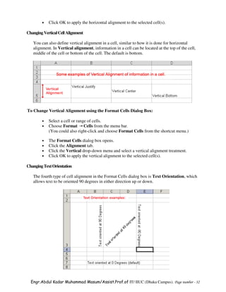 •   Click OK to apply the horizontal alignment to the selected cell(s).

Changing Vertical Cell Alignment

   You can also define vertical alignment in a cell, similar to how it is done for horizontal
   alignment. In Vertical alignment, information in a cell can be located at the top of the cell,
   middle of the cell or bottom of the cell. The default is bottom.




To Change Vertical Alignment using the Format Cells Dialog Box:

        •   Select a cell or range of cells.
        •   Choose Format Cells from the menu bar.
            (You could also right-click and choose Format Cells from the shortcut menu.)

        •   The Format Cells dialog box opens.
        •   Click the Alignment tab.
        •   Click the Vertical drop-down menu and select a vertical alignment treatment.
        •   Click OK to apply the vertical alignment to the selected cell(s).

Changing Text Orientation

   The fourth type of cell alignment in the Format Cells dialog box is Text Orientation, which
   allows text to be oriented 90 degrees in either direction up or down.




  Engr.Abdul Kadar Muhammad Masum/Assist.Prof.of IT/ IIUC (Dhaka Campus). Page number - 32
 
