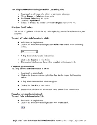 To Change Text Orientation using the Format Cells Dialog Box:

        •   Select a cell or cell range to be subject to text control alignment.
        •   Choose Format Cells from the menu bar.
        •   The Format Cells dialog box opens.
        •   Click the Alignment tab.
        •   Increase or decrease the number shown in the Degrees field or spin box.

Selecting a Font Typeface:

   The amount of typefaces available for use varies depending on the software installed on your
   computer.

To Apply a Typeface to Information in a Cell:

        •   Select a cell or range of cells.
        •   Click on the down arrow to the right of the Font Name list box on the Formatting
            toolbar.



        •   A drop-down list of available fonts appears.

        •   Click on the Typeface of your choice.
        •   The selection list closes and the new font is applied to the selected cells.

Change font type, size and color
To Apply a Font Size to Information in a Cell:

        •   Select a cell or range of cells.
        •   Click on the down arrow to the right of the font size list box on the Formatting
            toolbar.

        •   A drop down list of available font sizes appears.

        •   Click on the Font Size of your choice.

        •   The selection list closes and the new font size is applied to the selected cells.

Change font type, size and color (continued)
To Apply Color to Information in Cells:

        •   Select a cell or range of cells.
        •   Click on the down arrow to the right of the font color list box.




  Engr.Abdul Kadar Muhammad Masum/Assist.Prof.of IT/ IIUC (Dhaka Campus). Page number - 33
 