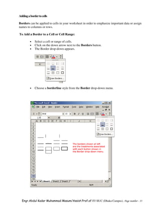 Adding a border to cells

Borders can be applied to cells in your worksheet in order to emphasize important data or assign
names to columns or rows.

To Add a Border to a Cell or Cell Range:

         •   Select a cell or range of cells.
         •   Click on the down arrow next to the Borders button.
         •   The Border drop-down appears.




         •   Choose a borderline style from the Border drop-down menu.




  Engr.Abdul Kadar Muhammad Masum/Assist.Prof.of IT/ IIUC (Dhaka Campus). Page number - 35
 