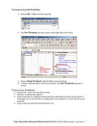 To Create an Excel XP Workbook:

      •   Choose File     New from the menu bar.




      •   The New Workbook task pane opens on the right side of the screen.




      •   Choose Blank Workbook under the New category heading.
      •   A blank workbook opens in the Excel window. The New Workbook task pane is
          closed.

To Save a new Workbook:
     Choose File Save As from the menu bar.
     The Save As Dialog Box appears.
     Click on the Save In: dropdown menu and locate where the file will be saved. Choose 3
     1/2 Floppy (A:) to save the file to a floppy disk or Local Disk (C:) to save the file to your
     computer.
     Type a name for your file in the File Name: box.




  Engr.Abdul Kadar Muhammad Masum/Assist.Prof.of IT/ IIUC (Dhaka Campus). Page number - 7
 