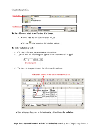 Click the Save button.




To Save Changes Made to an Existing Workbook:

            •   Choose File     Save from the menu bar, or

                Click the     Save button on the Standard toolbar.

To Enter Data into a Cell:

   •       Click the cell where you want to type information.
   •       Type the data. An insertion point appears in the cell as the data is typed.




   •       The data can be typed in either the cell or the Formula bar.




       •   Data being typed appears in the both active cell and in the formula bar.




   Engr.Abdul Kadar Muhammad Masum/Assist.Prof.of IT/ IIUC (Dhaka Campus). Page number - 8
 