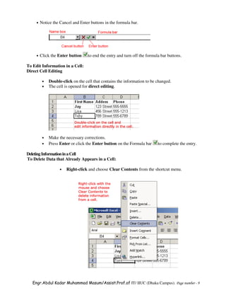 •   Notice the Cancel and Enter buttons in the formula bar.




     •   Click the Enter button     to end the entry and turn off the formula bar buttons.

To Edit Information in a Cell:
Direct Cell Editing

          •   Double-click on the cell that contains the information to be changed.
          •   The cell is opened for direct editing.




          •   Make the necessary corrections.
          •   Press Enter or click the Enter button on the Formula bar      to complete the entry.

Deleting Information in a Cell
To Delete Data that Already Appears in a Cell:

                    •   Right-click and choose Clear Contents from the shortcut menu.




   Engr.Abdul Kadar Muhammad Masum/Assist.Prof.of IT/ IIUC (Dhaka Campus). Page number - 9
 