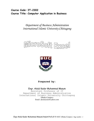 Course Code: IT-2302
Course Title: Computer Application in Business



               Department of Business Administration
             International Islamic University Chittagong




                                Prepared by:

                Engr. Abdul Kadar Muhammad Masum
                  Assistant Professor of IT
            Department of Business Administration
         International Islamic University Chittagong
                                    (Dhaka Campus)
                             Email: akmmasum@yahoo.com




  Engr.Abdul Kadar Muhammad Masum/Assist.Prof.of IT/ IIUC (Dhaka Campus). Page number - 1
 