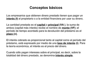 Conceptos básicos
Los empresarios que obtienen dinero prestado tienen que pagar un
interés (I) al propietario o a la entidad financiera por usar su dinero.
La cantidad prestada es el capital o principal (VA ), la suma de
ambos (capital más interés) recibe el nombre de monto (VF); el
período de tiempo acordado para la devolución del préstamo es el
plazo (n).
El interés cobrado es proporcional tanto al capital como al período del
préstamo, está expresado por medio de una tasa de interés (i). Para
la teoría económica, el interés es el precio del dinero.
Cuando sólo pagan intereses sobre el principal, es decir, sobre la
totalidad del dinero prestado, se denomina interés simple.

 