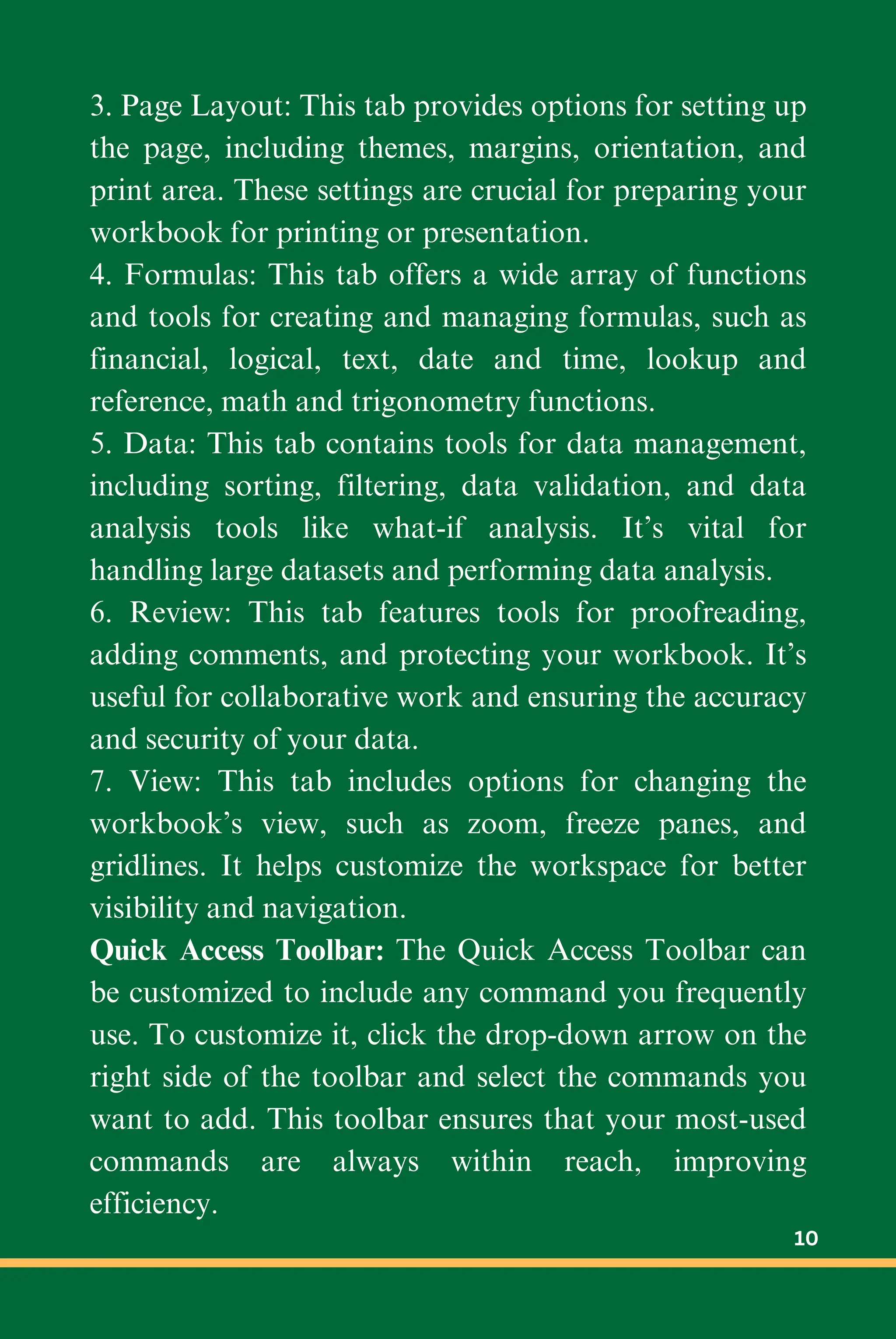 3. Page Layout: This tab provides options for setting up
the page, including themes, margins, orientation, and
print area. These settings are crucial for preparing your
workbook for printing or presentation.
4. Formulas: This tab offers a wide array of functions
and tools for creating and managing formulas, such as
financial, logical, text, date and time, lookup and
reference, math and trigonometry functions.
5. Data: This tab contains tools for data management,
including sorting, filtering, data validation, and data
analysis tools like what-if analysis. It’s vital for
handling large datasets and performing data analysis.
6. Review: This tab features tools for proofreading,
adding comments, and protecting your workbook. It’s
useful for collaborative work and ensuring the accuracy
and security of your data.
7. View: This tab includes options for changing the
workbook’s view, such as zoom, freeze panes, and
gridlines. It helps customize the workspace for better
visibility and navigation.
Quick Access Toolbar: The Quick Access Toolbar can
be customized to include any command you frequently
use. To customize it, click the drop-down arrow on the
right side of the toolbar and select the commands you
want to add. This toolbar ensures that your most-used
commands are always within reach, improving
efficiency.
10
 