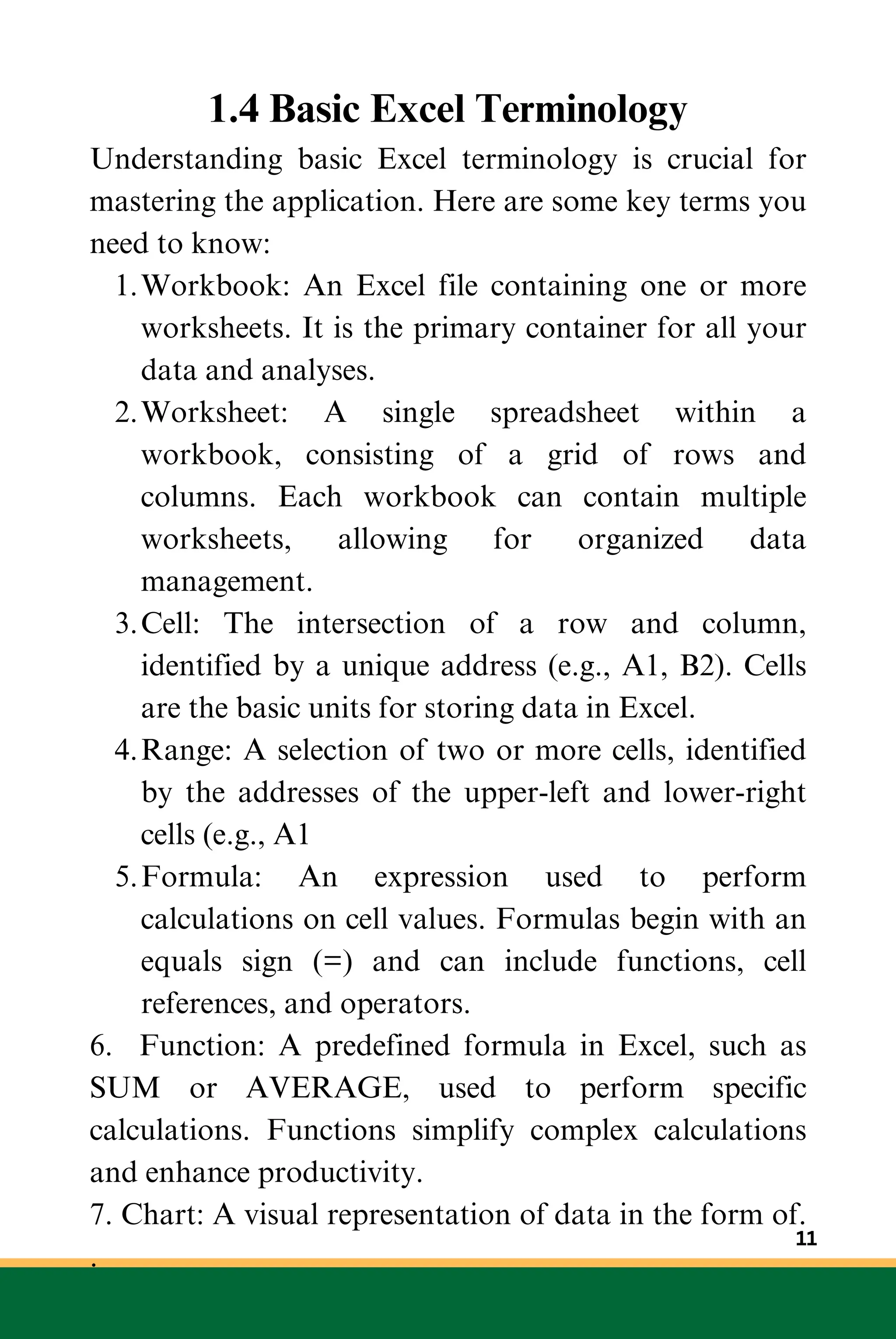 1.4 Basic Excel Terminology
Understanding basic Excel terminology is crucial for
mastering the application. Here are some key terms you
need to know:
Workbook: An Excel file containing one or more
worksheets. It is the primary container for all your
data and analyses.
1.
Worksheet: A single spreadsheet within a
workbook, consisting of a grid of rows and
columns. Each workbook can contain multiple
worksheets, allowing for organized data
management.
2.
Cell: The intersection of a row and column,
identified by a unique address (e.g., A1, B2). Cells
are the basic units for storing data in Excel.
3.
Range: A selection of two or more cells, identified
by the addresses of the upper-left and lower-right
cells (e.g., A1
4.
Formula: An expression used to perform
calculations on cell values. Formulas begin with an
equals sign (=) and can include functions, cell
references, and operators.
5.
6. Function: A predefined formula in Excel, such as
SUM or AVERAGE, used to perform specific
calculations. Functions simplify complex calculations
and enhance productivity.
7. Chart: A visual representation of data in the form of.
.
11
 