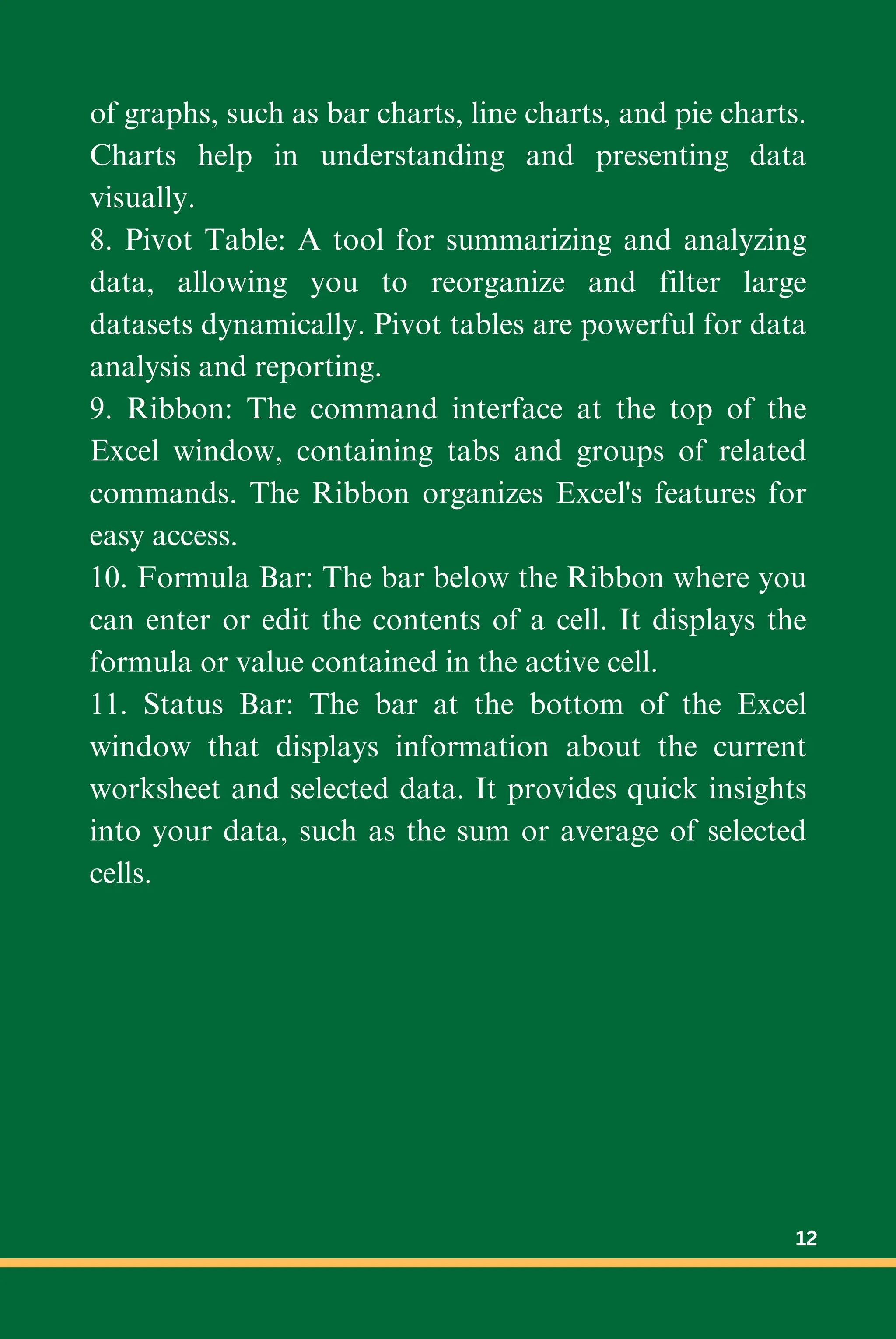 of graphs, such as bar charts, line charts, and pie charts.
Charts help in understanding and presenting data
visually.
8. Pivot Table: A tool for summarizing and analyzing
data, allowing you to reorganize and filter large
datasets dynamically. Pivot tables are powerful for data
analysis and reporting.
9. Ribbon: The command interface at the top of the
Excel window, containing tabs and groups of related
commands. The Ribbon organizes Excel's features for
easy access.
10. Formula Bar: The bar below the Ribbon where you
can enter or edit the contents of a cell. It displays the
formula or value contained in the active cell.
11. Status Bar: The bar at the bottom of the Excel
window that displays information about the current
worksheet and selected data. It provides quick insights
into your data, such as the sum or average of selected
cells.
12
 