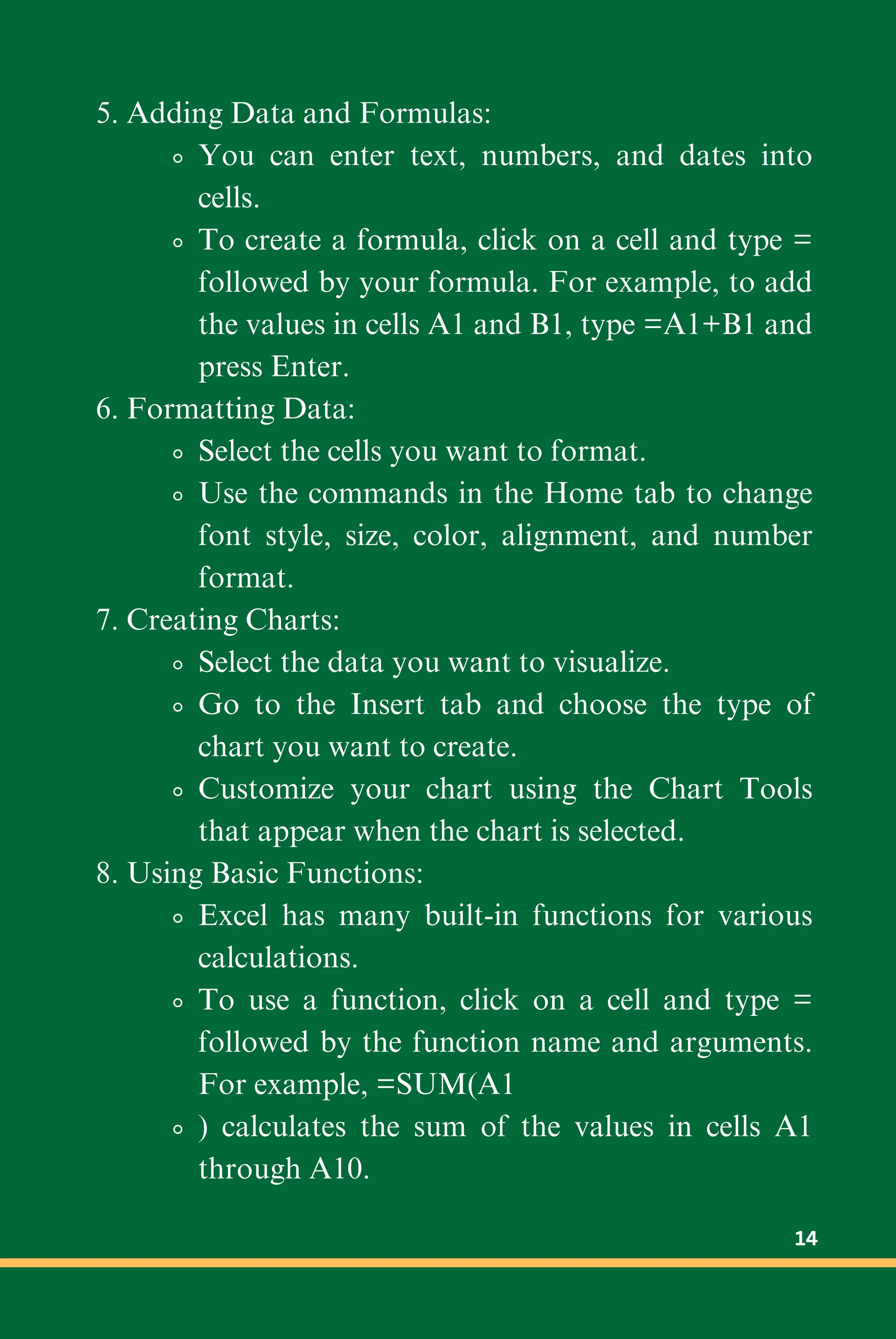 5. Adding Data and Formulas:
You can enter text, numbers, and dates into
cells.
To create a formula, click on a cell and type =
followed by your formula. For example, to add
the values in cells A1 and B1, type =A1+B1 and
press Enter.
6. Formatting Data:
Select the cells you want to format.
Use the commands in the Home tab to change
font style, size, color, alignment, and number
format.
7. Creating Charts:
Select the data you want to visualize.
Go to the Insert tab and choose the type of
chart you want to create.
Customize your chart using the Chart Tools
that appear when the chart is selected.
8. Using Basic Functions:
Excel has many built-in functions for various
calculations.
To use a function, click on a cell and type =
followed by the function name and arguments.
For example, =SUM(A1
) calculates the sum of the values in cells A1
through A10.
14
 