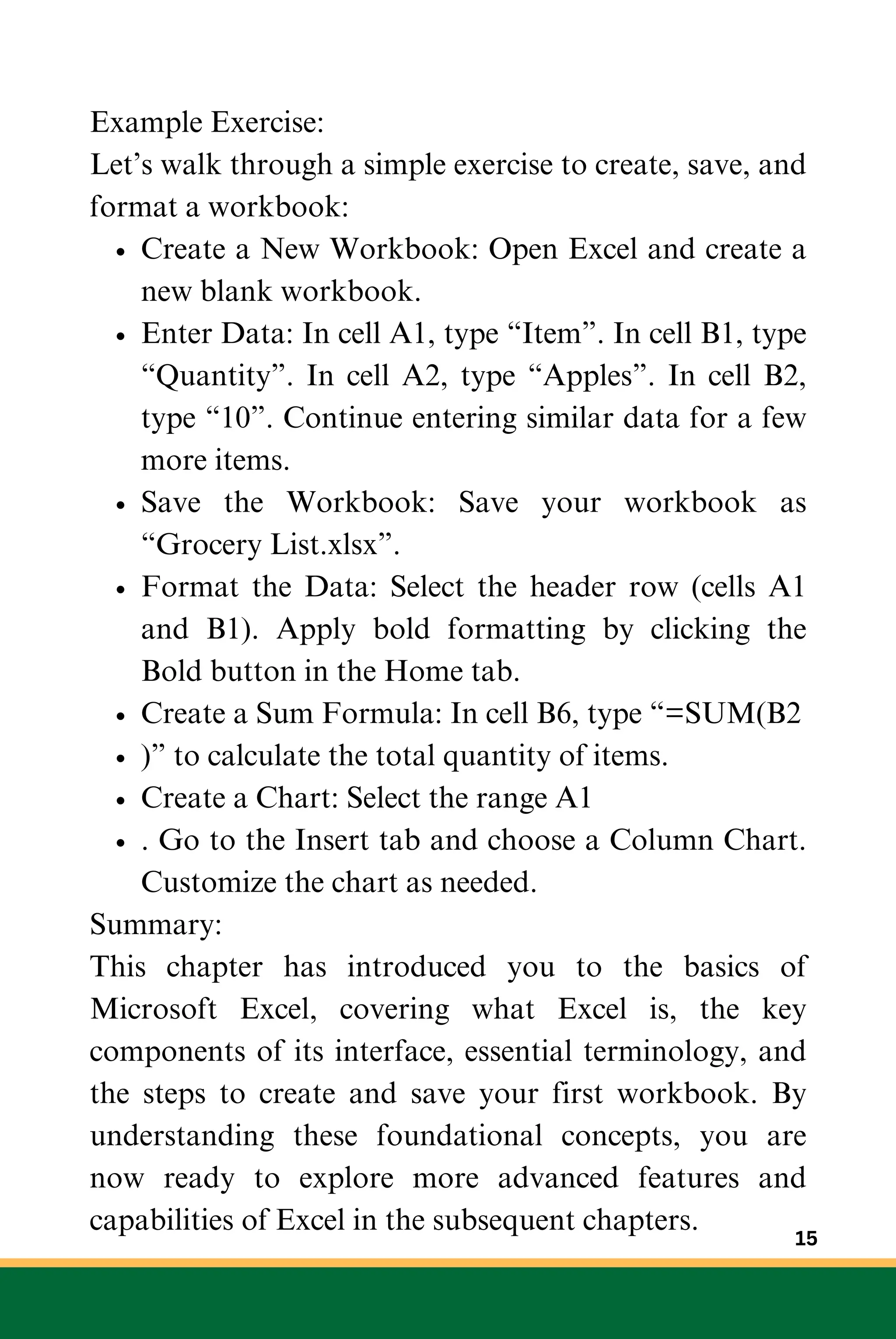 Example Exercise:
Let’s walk through a simple exercise to create, save, and
format a workbook:
Create a New Workbook: Open Excel and create a
new blank workbook.
Enter Data: In cell A1, type “Item”. In cell B1, type
“Quantity”. In cell A2, type “Apples”. In cell B2,
type “10”. Continue entering similar data for a few
more items.
Save the Workbook: Save your workbook as
“Grocery List.xlsx”.
Format the Data: Select the header row (cells A1
and B1). Apply bold formatting by clicking the
Bold button in the Home tab.
Create a Sum Formula: In cell B6, type “=SUM(B2
)” to calculate the total quantity of items.
Create a Chart: Select the range A1
. Go to the Insert tab and choose a Column Chart.
Customize the chart as needed.
Summary:
This chapter has introduced you to the basics of
Microsoft Excel, covering what Excel is, the key
components of its interface, essential terminology, and
the steps to create and save your first workbook. By
understanding these foundational concepts, you are
now ready to explore more advanced features and
capabilities of Excel in the subsequent chapters.
15
 