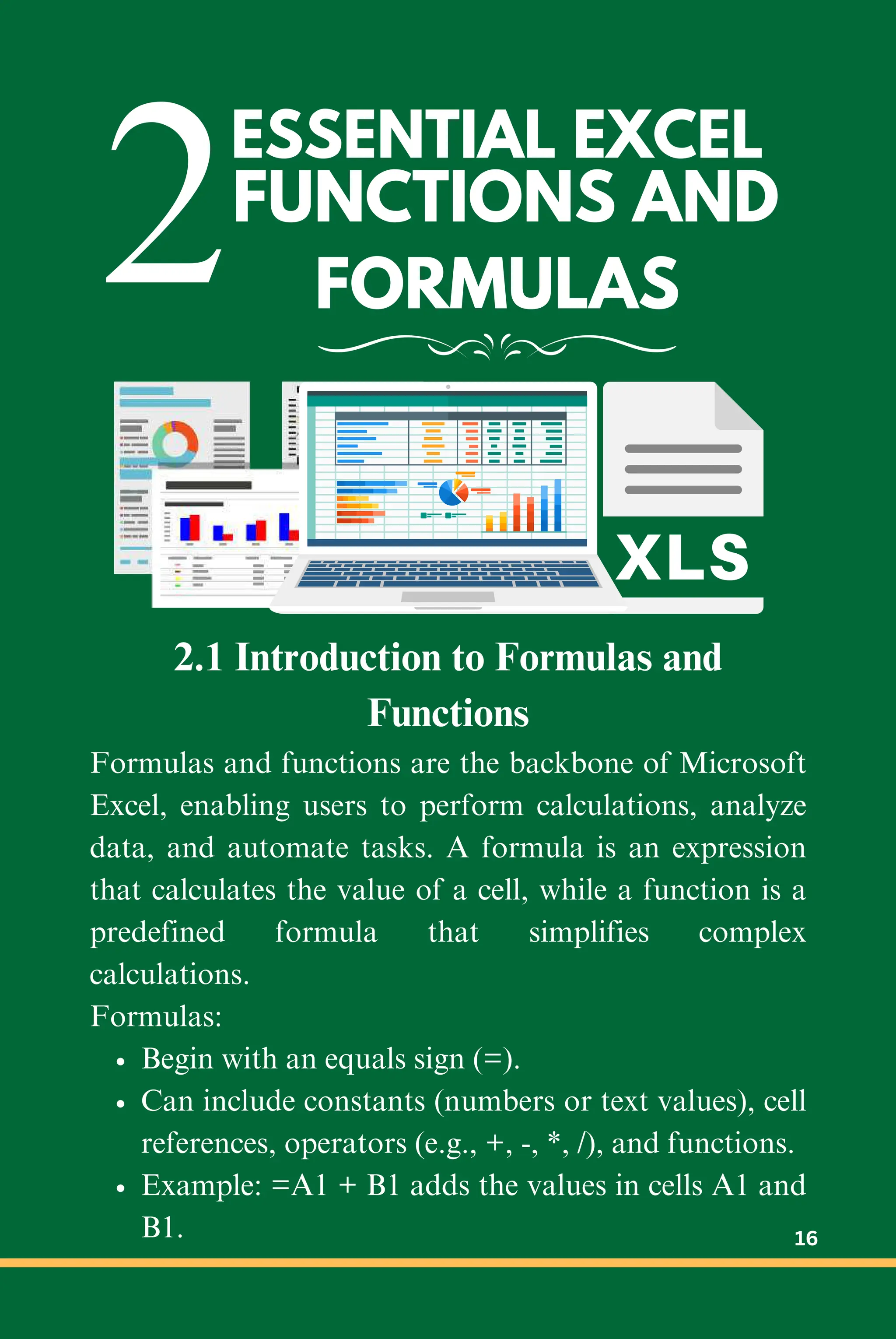 2FUNCTIONS AND
FORMULAS
ESSENTIAL EXCEL
2.1 Introduction to Formulas and
Functions
Formulas and functions are the backbone of Microsoft
Excel, enabling users to perform calculations, analyze
data, and automate tasks. A formula is an expression
that calculates the value of a cell, while a function is a
predefined formula that simplifies complex
calculations.
Formulas:
Begin with an equals sign (=).
Can include constants (numbers or text values), cell
references, operators (e.g., +, -, *, /), and functions.
Example: =A1 + B1 adds the values in cells A1 and
B1. 16
 