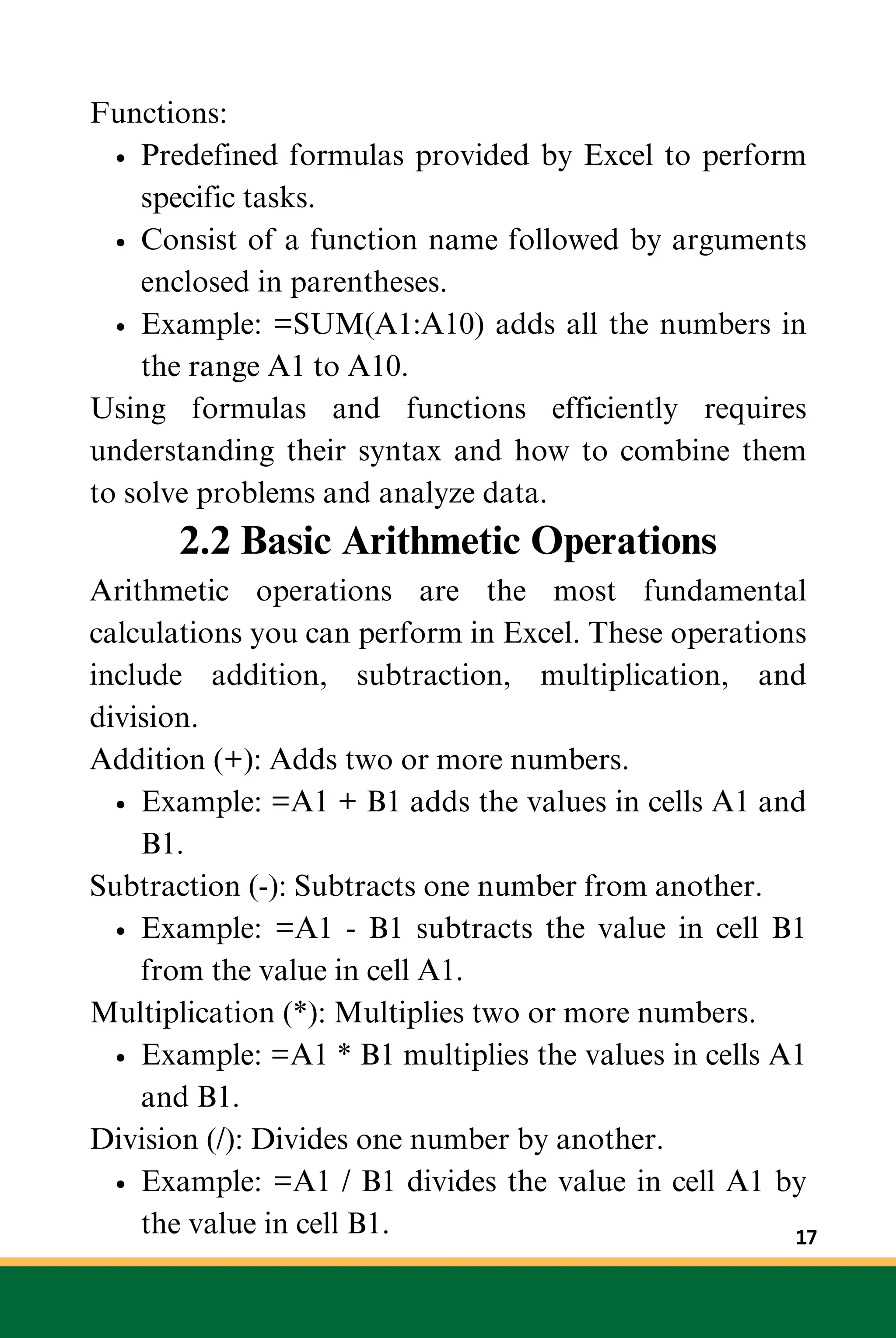 Functions:
Predefined formulas provided by Excel to perform
specific tasks.
Consist of a function name followed by arguments
enclosed in parentheses.
Example: =SUM(A1:A10) adds all the numbers in
the range A1 to A10.
Using formulas and functions efficiently requires
understanding their syntax and how to combine them
to solve problems and analyze data.
2.2 Basic Arithmetic Operations
Arithmetic operations are the most fundamental
calculations you can perform in Excel. These operations
include addition, subtraction, multiplication, and
division.
Addition (+): Adds two or more numbers.
Example: =A1 + B1 adds the values in cells A1 and
B1.
Subtraction (-): Subtracts one number from another.
Example: =A1 - B1 subtracts the value in cell B1
from the value in cell A1.
Multiplication (*): Multiplies two or more numbers.
Example: =A1 * B1 multiplies the values in cells A1
and B1.
Division (/): Divides one number by another.
Example: =A1 / B1 divides the value in cell A1 by
the value in cell B1. 17
 