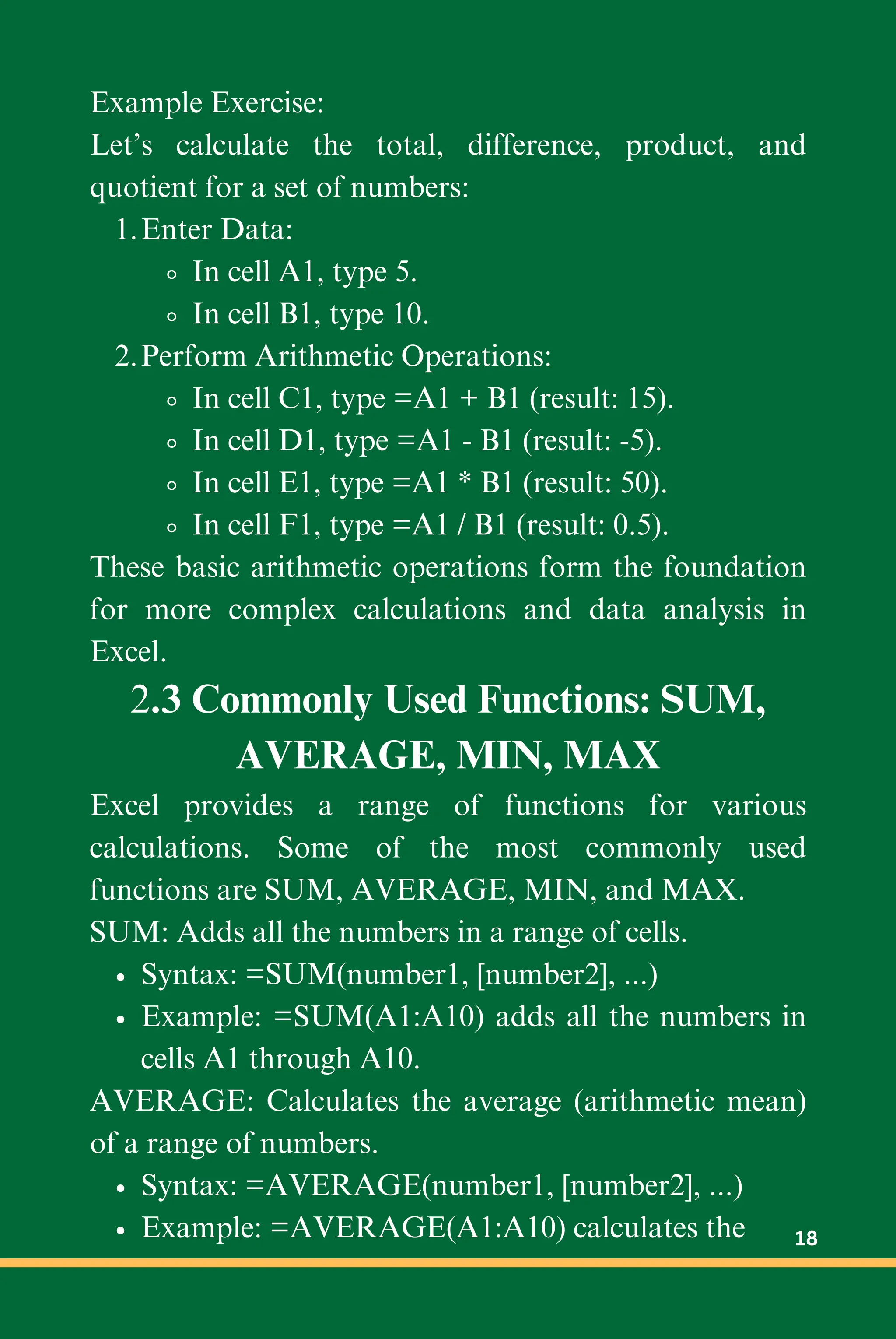 Example Exercise:
Let’s calculate the total, difference, product, and
quotient for a set of numbers:
Enter Data:
1.
In cell A1, type 5.
In cell B1, type 10.
Perform Arithmetic Operations:
2.
In cell C1, type =A1 + B1 (result: 15).
In cell D1, type =A1 - B1 (result: -5).
In cell E1, type =A1 * B1 (result: 50).
In cell F1, type =A1 / B1 (result: 0.5).
These basic arithmetic operations form the foundation
for more complex calculations and data analysis in
Excel.
2.3 Commonly Used Functions: SUM,
AVERAGE, MIN, MAX
Excel provides a range of functions for various
calculations. Some of the most commonly used
functions are SUM, AVERAGE, MIN, and MAX.
SUM: Adds all the numbers in a range of cells.
Syntax: =SUM(number1, [number2], ...)
Example: =SUM(A1:A10) adds all the numbers in
cells A1 through A10.
AVERAGE: Calculates the average (arithmetic mean)
of a range of numbers.
Syntax: =AVERAGE(number1, [number2], ...)
Example: =AVERAGE(A1:A10) calculates the 18
 