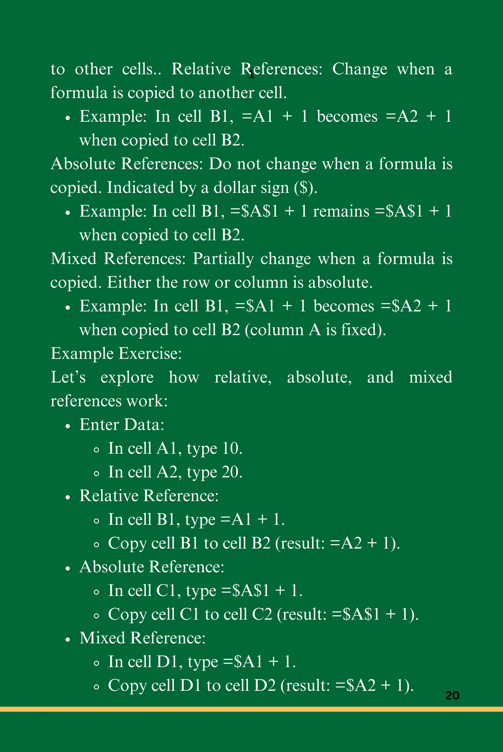 to other cells.. Relative References: Change when a
formula is copied to another cell.
Example: In cell B1, =A1 + 1 becomes =A2 + 1
when copied to cell B2.
Absolute References: Do not change when a formula is
copied. Indicated by a dollar sign ($).
Example: In cell B1, =$A$1 + 1 remains =$A$1 + 1
when copied to cell B2.
Mixed References: Partially change when a formula is
copied. Either the row or column is absolute.
Example: In cell B1, =$A1 + 1 becomes =$A2 + 1
when copied to cell B2 (column A is fixed).
Example Exercise:
Let’s explore how relative, absolute, and mixed
references work:
Enter Data:
In cell A1, type 10.
In cell A2, type 20.
Relative Reference:
In cell B1, type =A1 + 1.
Copy cell B1 to cell B2 (result: =A2 + 1).
Absolute Reference:
In cell C1, type =$A$1 + 1.
Copy cell C1 to cell C2 (result: =$A$1 + 1).
Mixed Reference:
In cell D1, type =$A1 + 1.
Copy cell D1 to cell D2 (result: =$A2 + 1).
1
20
 