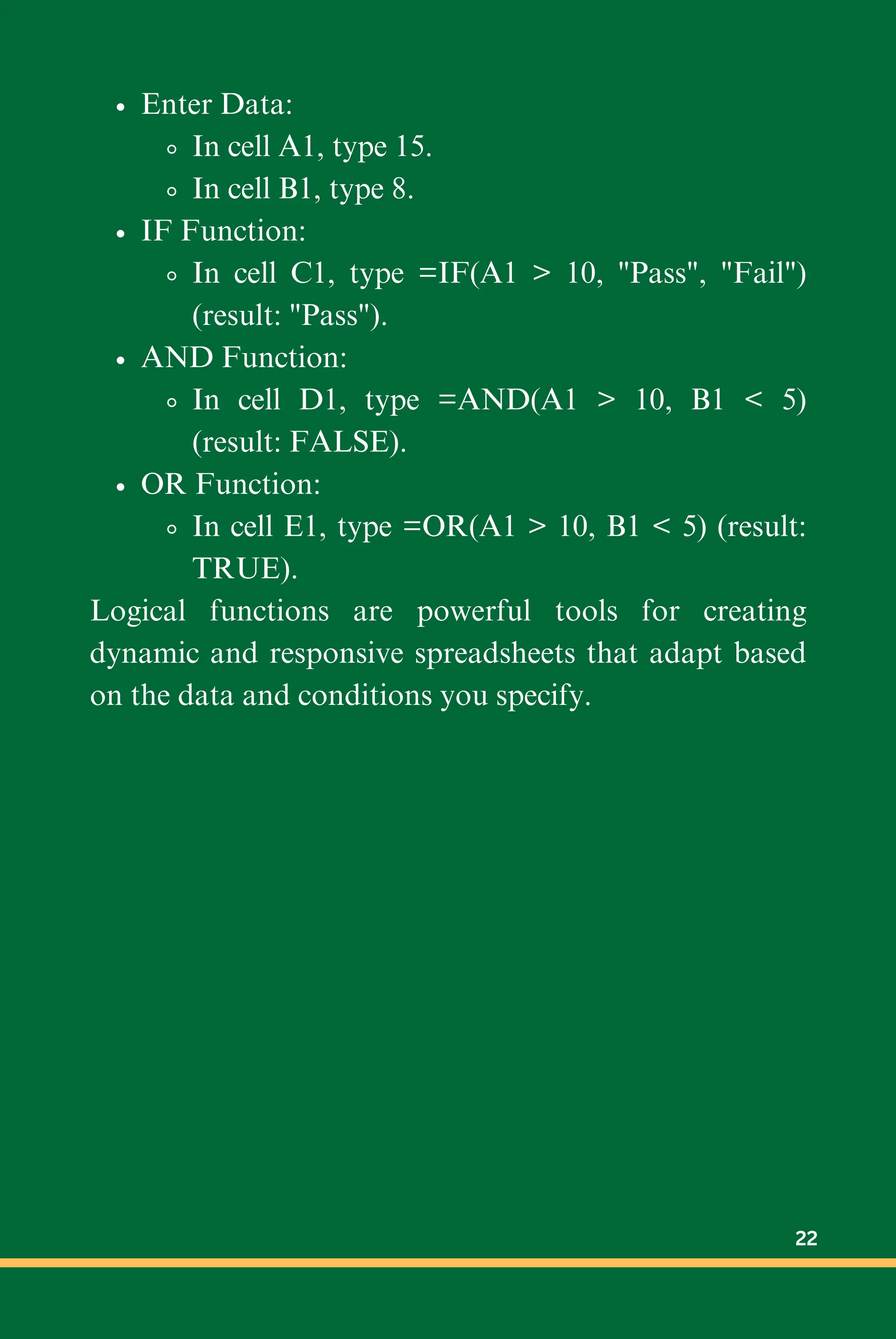 Enter Data:
In cell A1, type 15.
In cell B1, type 8.
IF Function:
In cell C1, type =IF(A1 > 10, "Pass", "Fail")
(result: "Pass").
AND Function:
In cell D1, type =AND(A1 > 10, B1 < 5)
(result: FALSE).
OR Function:
In cell E1, type =OR(A1 > 10, B1 < 5) (result:
TRUE).
Logical functions are powerful tools for creating
dynamic and responsive spreadsheets that adapt based
on the data and conditions you specify.
22
 
