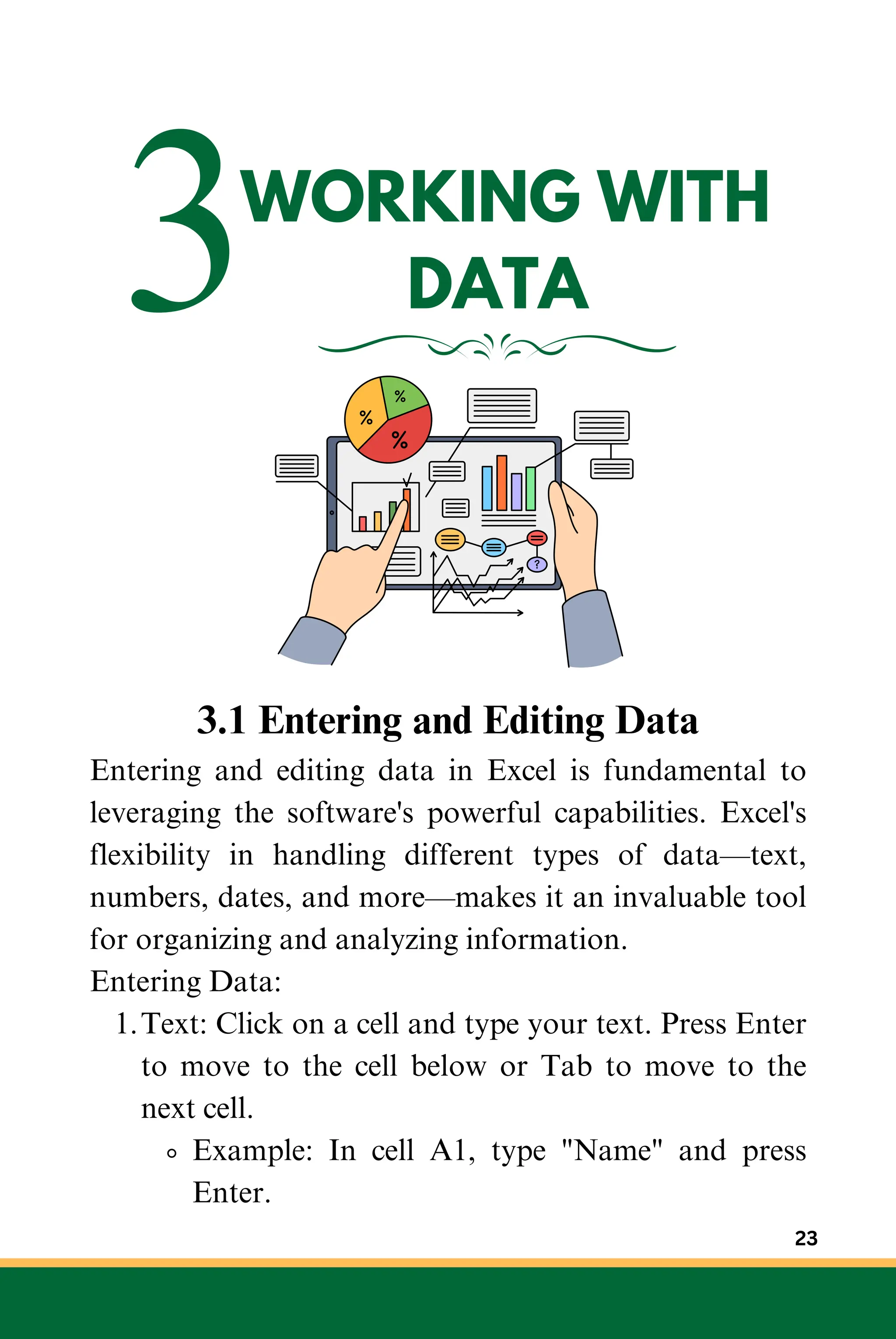 3WORKING WITH
DATA
3.1 Entering and Editing Data
Entering and editing data in Excel is fundamental to
leveraging the software's powerful capabilities. Excel's
flexibility in handling different types of data—text,
numbers, dates, and more—makes it an invaluable tool
for organizing and analyzing information.
Entering Data:
Text: Click on a cell and type your text. Press Enter
to move to the cell below or Tab to move to the
next cell.
1.
Example: In cell A1, type "Name" and press
Enter.
23
 