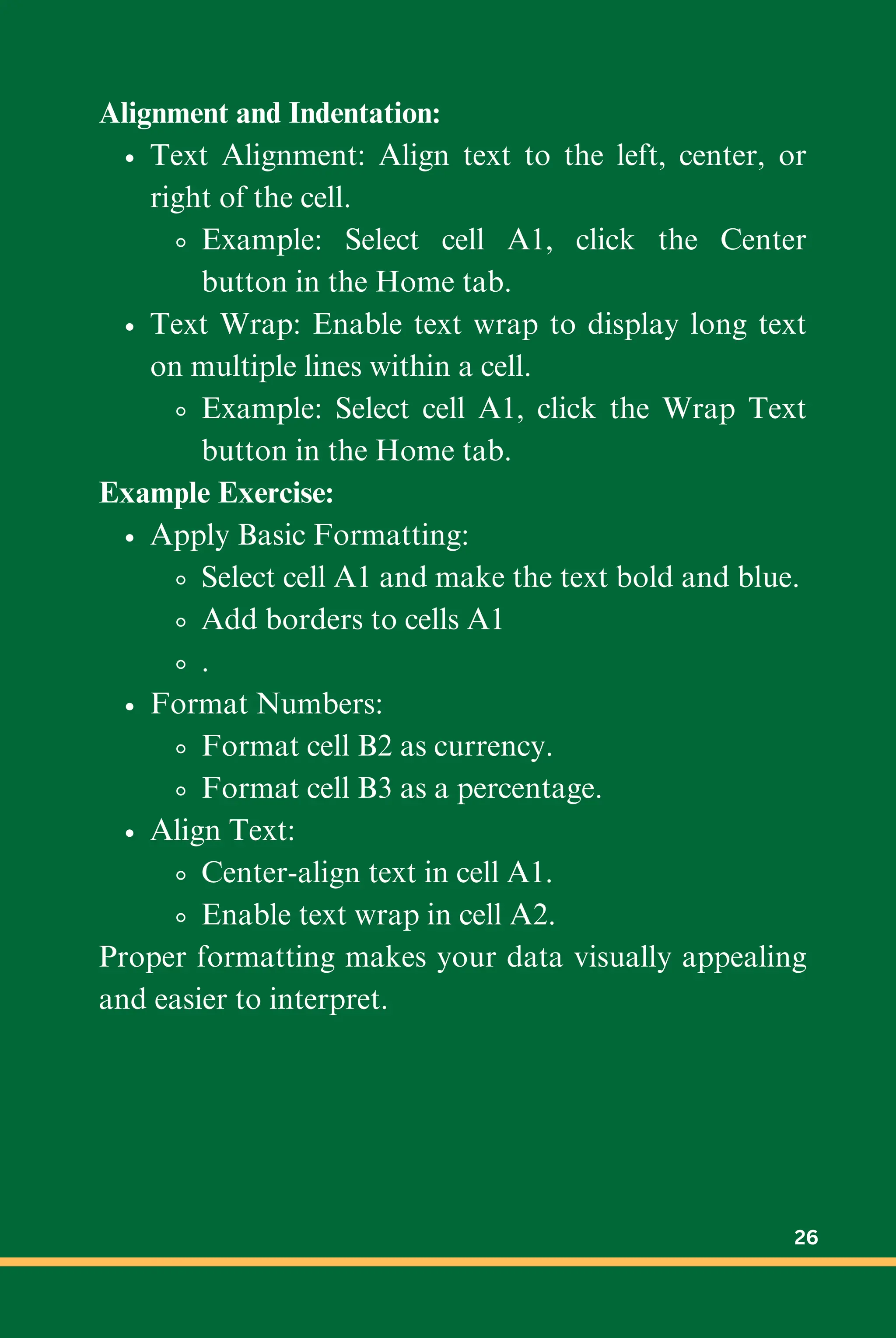 Alignment and Indentation:
Text Alignment: Align text to the left, center, or
right of the cell.
Example: Select cell A1, click the Center
button in the Home tab.
Text Wrap: Enable text wrap to display long text
on multiple lines within a cell.
Example: Select cell A1, click the Wrap Text
button in the Home tab.
Example Exercise:
Apply Basic Formatting:
Select cell A1 and make the text bold and blue.
Add borders to cells A1
.
Format Numbers:
Format cell B2 as currency.
Format cell B3 as a percentage.
Align Text:
Center-align text in cell A1.
Enable text wrap in cell A2.
Proper formatting makes your data visually appealing
and easier to interpret.
26
 