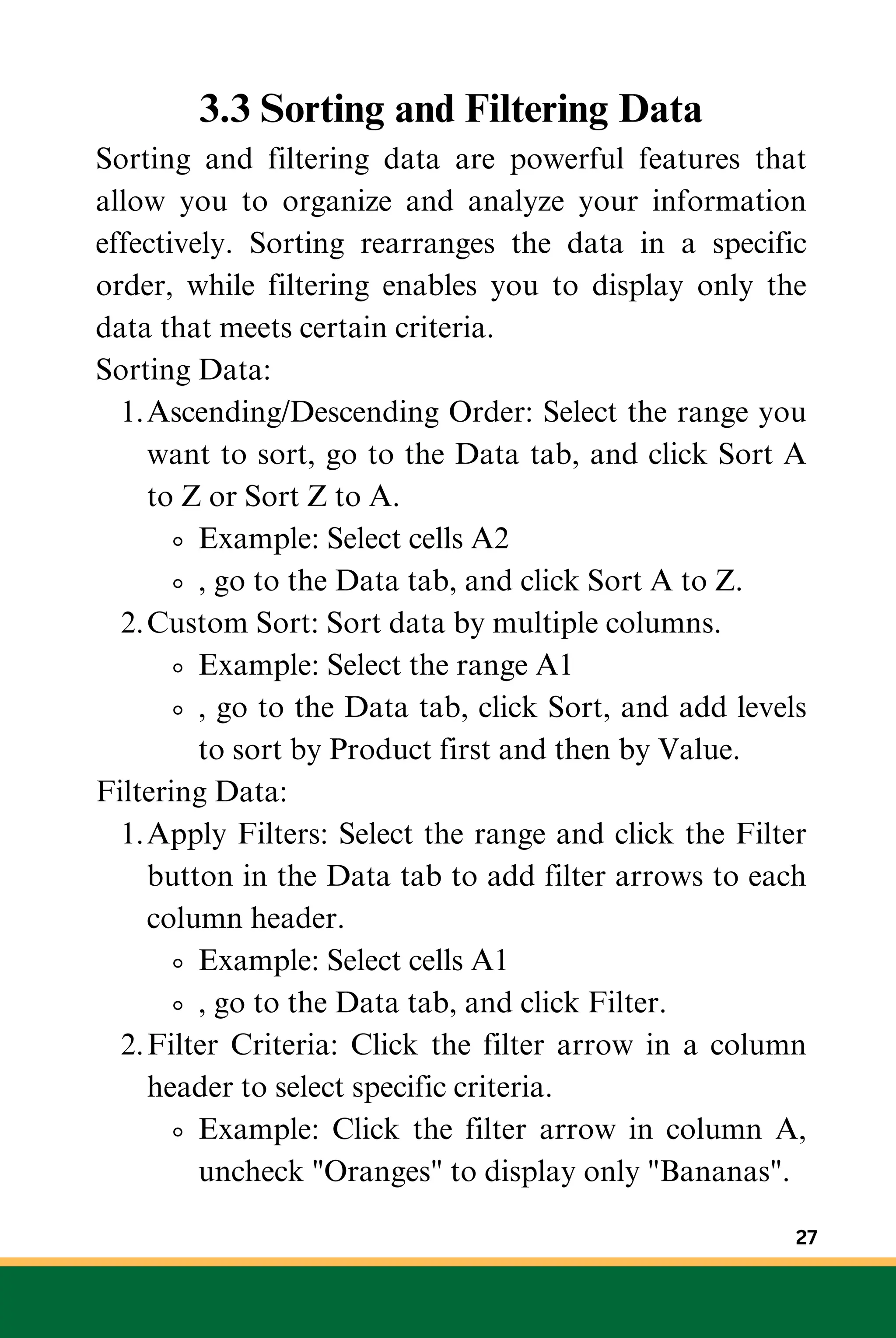 3.3 Sorting and Filtering Data
Sorting and filtering data are powerful features that
allow you to organize and analyze your information
effectively. Sorting rearranges the data in a specific
order, while filtering enables you to display only the
data that meets certain criteria.
Sorting Data:
Ascending/Descending Order: Select the range you
want to sort, go to the Data tab, and click Sort A
to Z or Sort Z to A.
1.
Example: Select cells A2
, go to the Data tab, and click Sort A to Z.
Custom Sort: Sort data by multiple columns.
2.
Example: Select the range A1
, go to the Data tab, click Sort, and add levels
to sort by Product first and then by Value.
Filtering Data:
Apply Filters: Select the range and click the Filter
button in the Data tab to add filter arrows to each
column header.
1.
Example: Select cells A1
, go to the Data tab, and click Filter.
Filter Criteria: Click the filter arrow in a column
header to select specific criteria.
2.
Example: Click the filter arrow in column A,
uncheck "Oranges" to display only "Bananas".
27
 