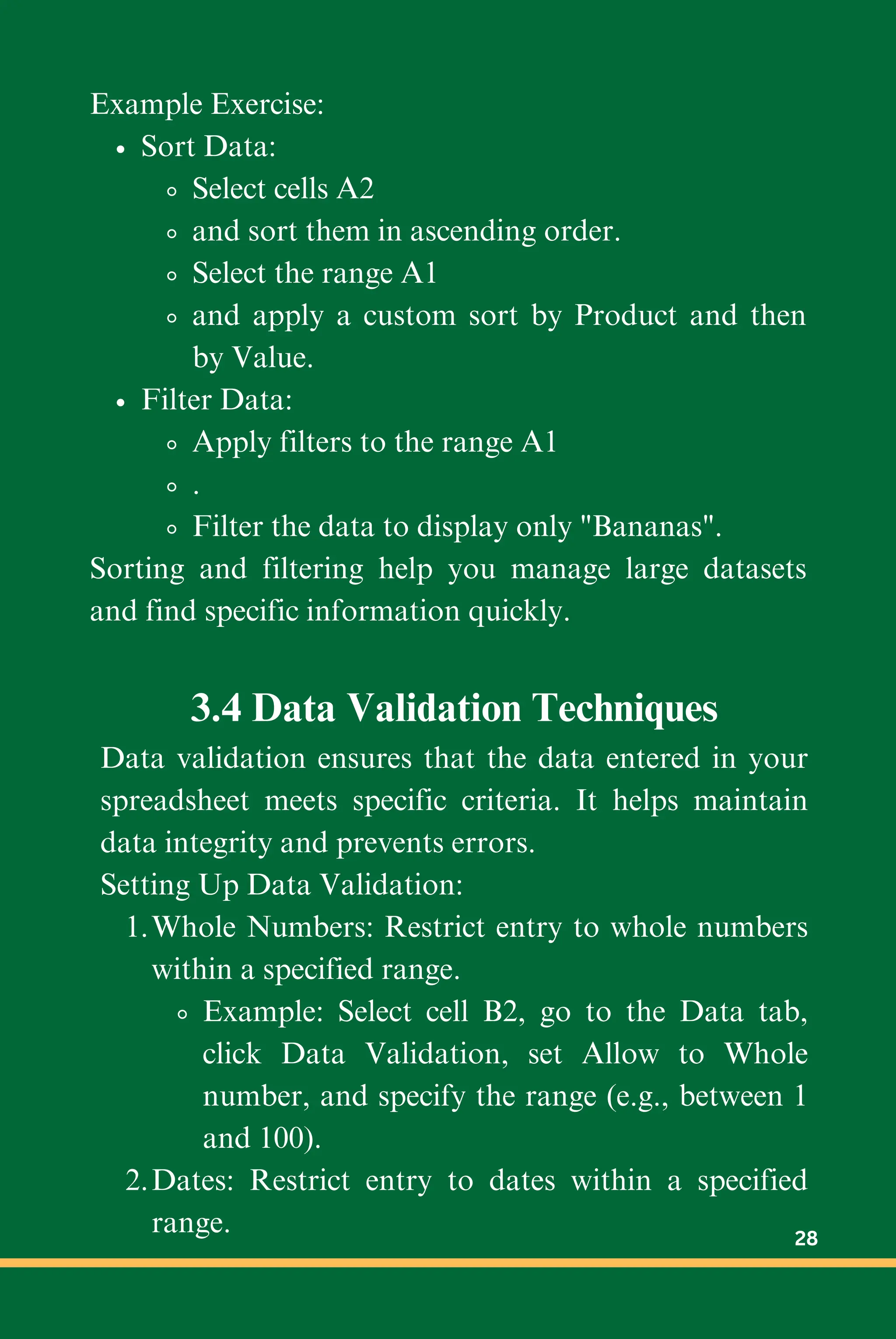 Example Exercise:
Sort Data:
Select cells A2
and sort them in ascending order.
Select the range A1
and apply a custom sort by Product and then
by Value.
Filter Data:
Apply filters to the range A1
.
Filter the data to display only "Bananas".
Sorting and filtering help you manage large datasets
and find specific information quickly.
3.4 Data Validation Techniques
Data validation ensures that the data entered in your
spreadsheet meets specific criteria. It helps maintain
data integrity and prevents errors.
Setting Up Data Validation:
Whole Numbers: Restrict entry to whole numbers
within a specified range.
1.
Example: Select cell B2, go to the Data tab,
click Data Validation, set Allow to Whole
number, and specify the range (e.g., between 1
and 100).
Dates: Restrict entry to dates within a specified
range.
2.
28
 