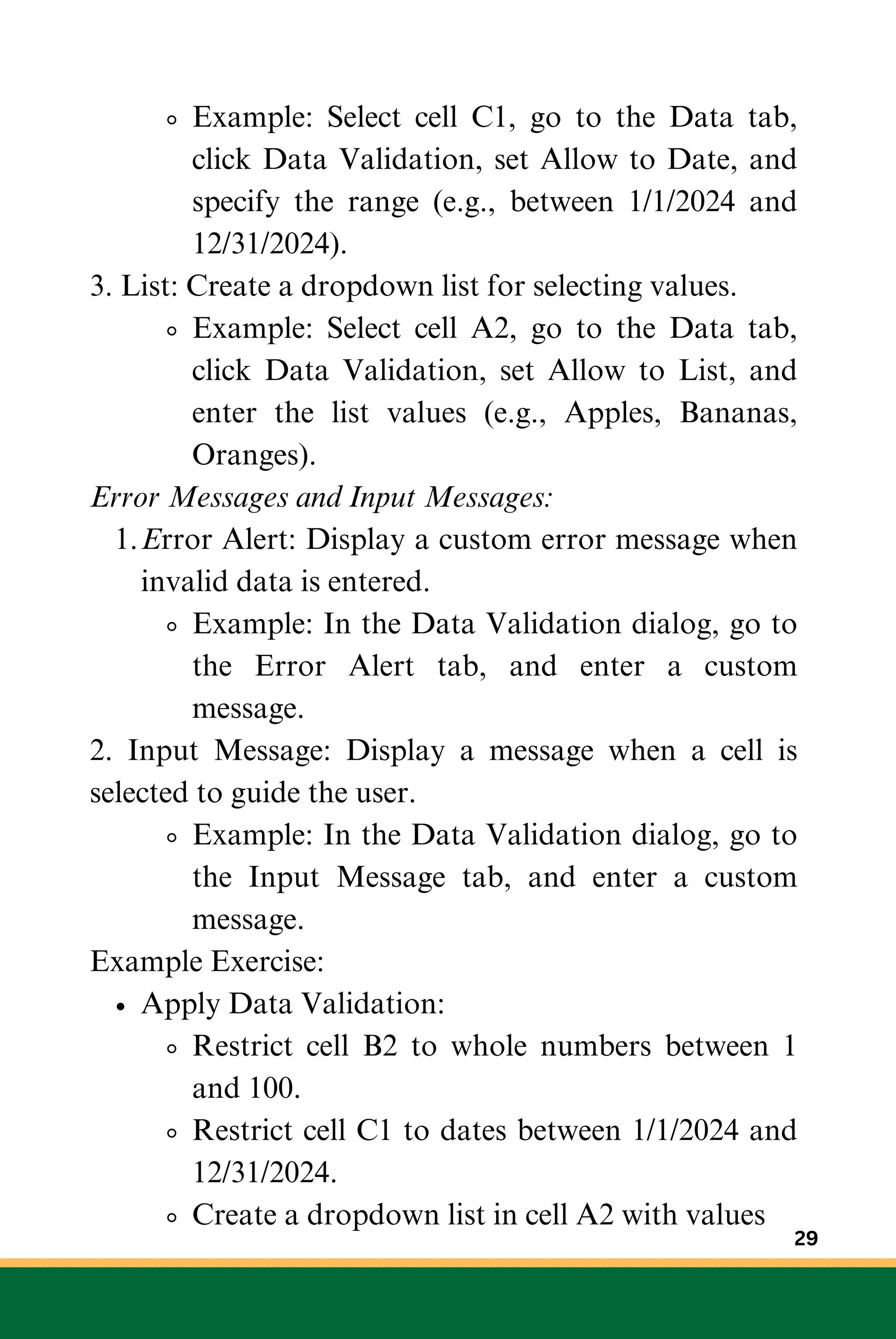 Example: Select cell C1, go to the Data tab,
click Data Validation, set Allow to Date, and
specify the range (e.g., between 1/1/2024 and
12/31/2024).
3. List: Create a dropdown list for selecting values.
Example: Select cell A2, go to the Data tab,
click Data Validation, set Allow to List, and
enter the list values (e.g., Apples, Bananas,
Oranges).
Error Messages and Input Messages:
Error Alert: Display a custom error message when
invalid data is entered.
1.
Example: In the Data Validation dialog, go to
the Error Alert tab, and enter a custom
message.
2. Input Message: Display a message when a cell is
selected to guide the user.
Example: In the Data Validation dialog, go to
the Input Message tab, and enter a custom
message.
Example Exercise:
Apply Data Validation:
Restrict cell B2 to whole numbers between 1
and 100.
Restrict cell C1 to dates between 1/1/2024 and
12/31/2024.
Create a dropdown list in cell A2 with values
29
 