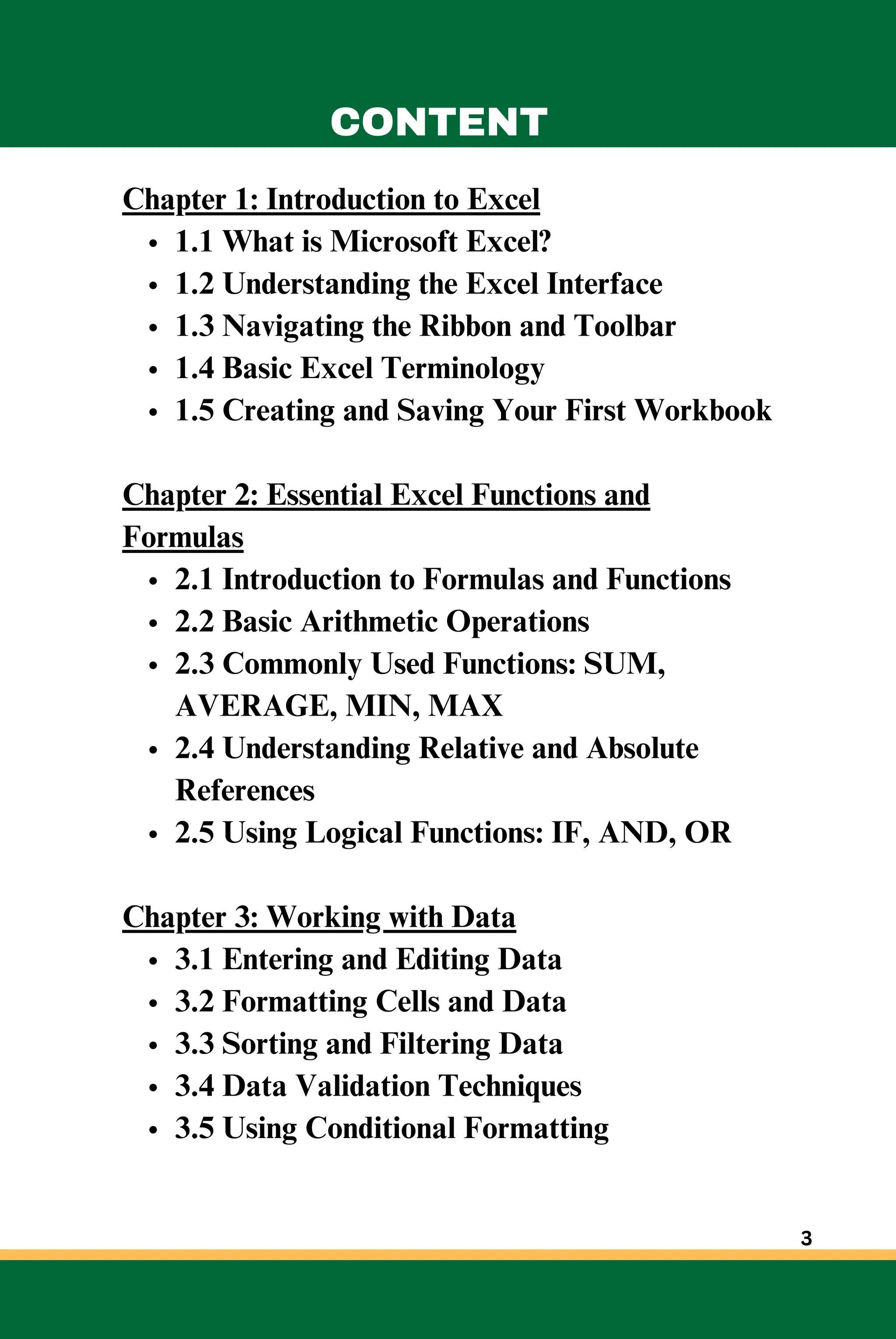 Chapter 1: Introduction to Excel
1.1 What is Microsoft Excel?
1.2 Understanding the Excel Interface
1.3 Navigating the Ribbon and Toolbar
1.4 Basic Excel Terminology
1.5 Creating and Saving Your First Workbook
Chapter 2: Essential Excel Functions and
Formulas
2.1 Introduction to Formulas and Functions
2.2 Basic Arithmetic Operations
2.3 Commonly Used Functions: SUM,
AVERAGE, MIN, MAX
2.4 Understanding Relative and Absolute
References
2.5 Using Logical Functions: IF, AND, OR
Chapter 3: Working with Data
3.1 Entering and Editing Data
3.2 Formatting Cells and Data
3.3 Sorting and Filtering Data
3.4 Data Validation Techniques
3.5 Using Conditional Formatting
CONTENT
3
 