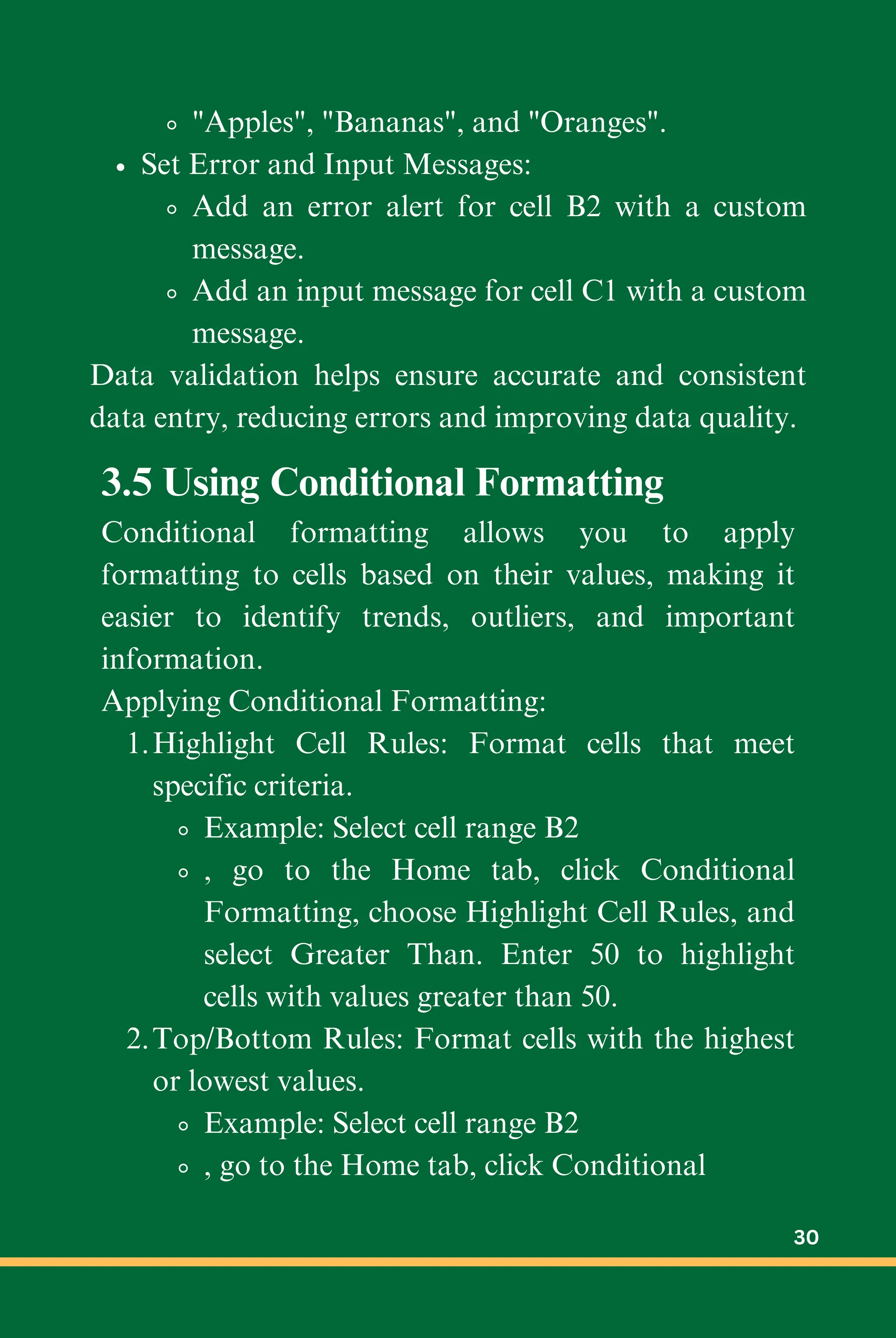 "Apples", "Bananas", and "Oranges".
Set Error and Input Messages:
Add an error alert for cell B2 with a custom
message.
Add an input message for cell C1 with a custom
message.
Data validation helps ensure accurate and consistent
data entry, reducing errors and improving data quality.
3.5 Using Conditional Formatting
Conditional formatting allows you to apply
formatting to cells based on their values, making it
easier to identify trends, outliers, and important
information.
Applying Conditional Formatting:
Highlight Cell Rules: Format cells that meet
specific criteria.
1.
Example: Select cell range B2
, go to the Home tab, click Conditional
Formatting, choose Highlight Cell Rules, and
select Greater Than. Enter 50 to highlight
cells with values greater than 50.
Top/Bottom Rules: Format cells with the highest
or lowest values.
2.
Example: Select cell range B2
, go to the Home tab, click Conditional
30
 