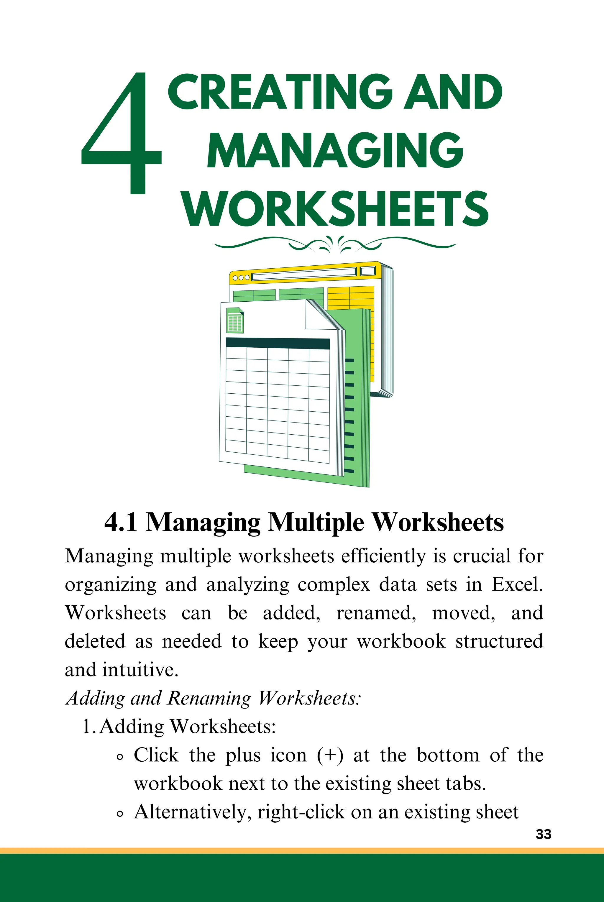 4CREATING AND
MANAGING
WORKSHEETS
4.1 Managing Multiple Worksheets
Managing multiple worksheets efficiently is crucial for
organizing and analyzing complex data sets in Excel.
Worksheets can be added, renamed, moved, and
deleted as needed to keep your workbook structured
and intuitive.
Adding and Renaming Worksheets:
Adding Worksheets:
1.
Click the plus icon (+) at the bottom of the
workbook next to the existing sheet tabs.
Alternatively, right-click on an existing sheet
33
 
