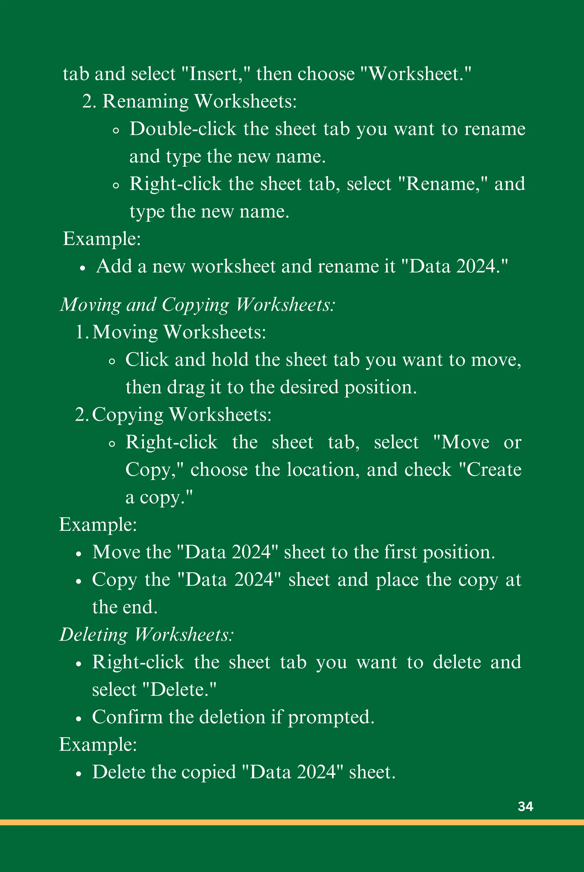 tab and select "Insert," then choose "Worksheet."
2. Renaming Worksheets:
Double-click the sheet tab you want to rename
and type the new name.
Right-click the sheet tab, select "Rename," and
type the new name.
Example:
Add a new worksheet and rename it "Data 2024."
Moving and Copying Worksheets:
Moving Worksheets:
1.
Click and hold the sheet tab you want to move,
then drag it to the desired position.
Copying Worksheets:
2.
Right-click the sheet tab, select "Move or
Copy," choose the location, and check "Create
a copy."
Example:
Move the "Data 2024" sheet to the first position.
Copy the "Data 2024" sheet and place the copy at
the end.
Deleting Worksheets:
Right-click the sheet tab you want to delete and
select "Delete."
Confirm the deletion if prompted.
Example:
Delete the copied "Data 2024" sheet.
34
 