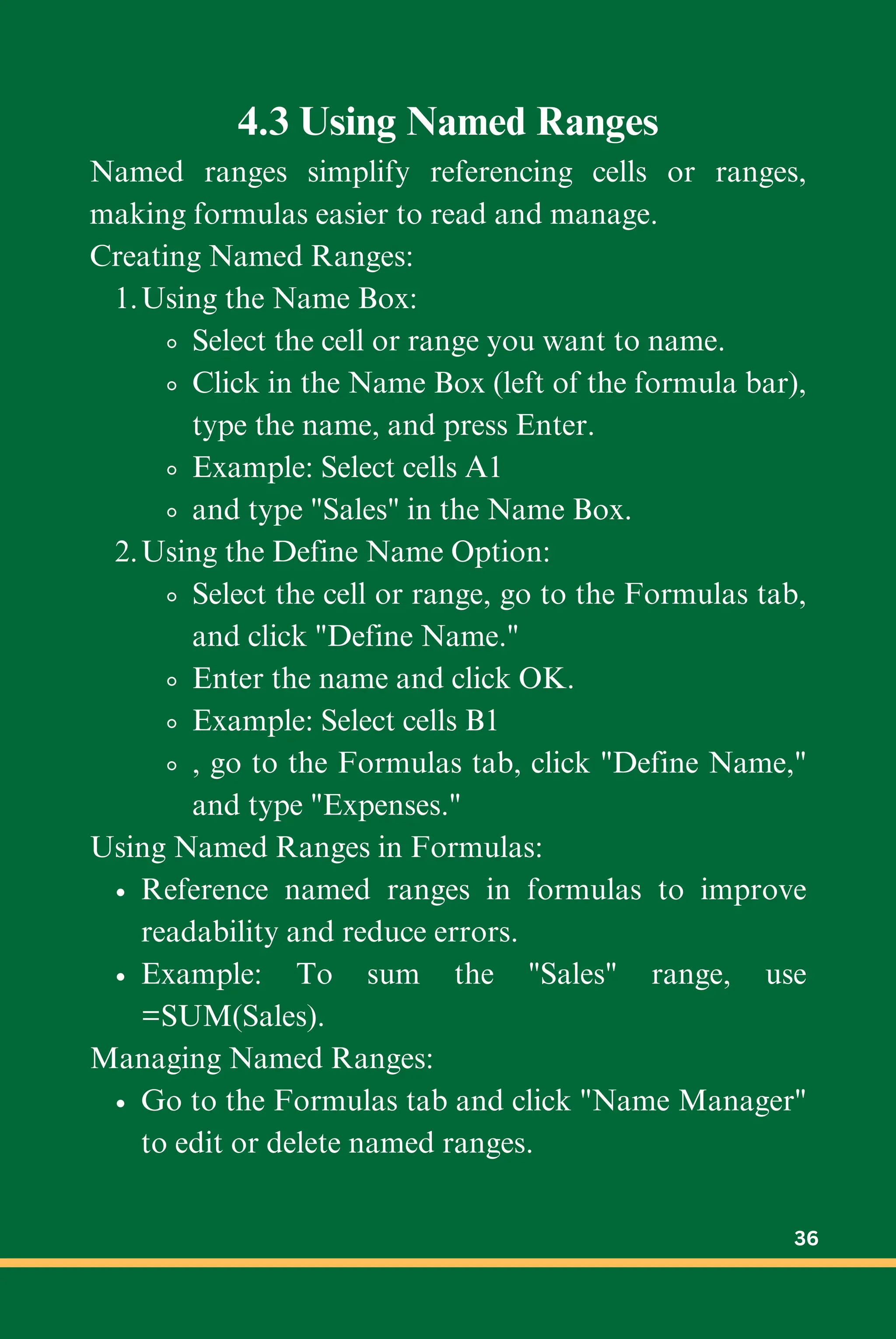 4.3 Using Named Ranges
Named ranges simplify referencing cells or ranges,
making formulas easier to read and manage.
Creating Named Ranges:
Using the Name Box:
1.
Select the cell or range you want to name.
Click in the Name Box (left of the formula bar),
type the name, and press Enter.
Example: Select cells A1
and type "Sales" in the Name Box.
Using the Define Name Option:
2.
Select the cell or range, go to the Formulas tab,
and click "Define Name."
Enter the name and click OK.
Example: Select cells B1
, go to the Formulas tab, click "Define Name,"
and type "Expenses."
Using Named Ranges in Formulas:
Reference named ranges in formulas to improve
readability and reduce errors.
Example: To sum the "Sales" range, use
=SUM(Sales).
Managing Named Ranges:
Go to the Formulas tab and click "Name Manager"
to edit or delete named ranges.
36
 
