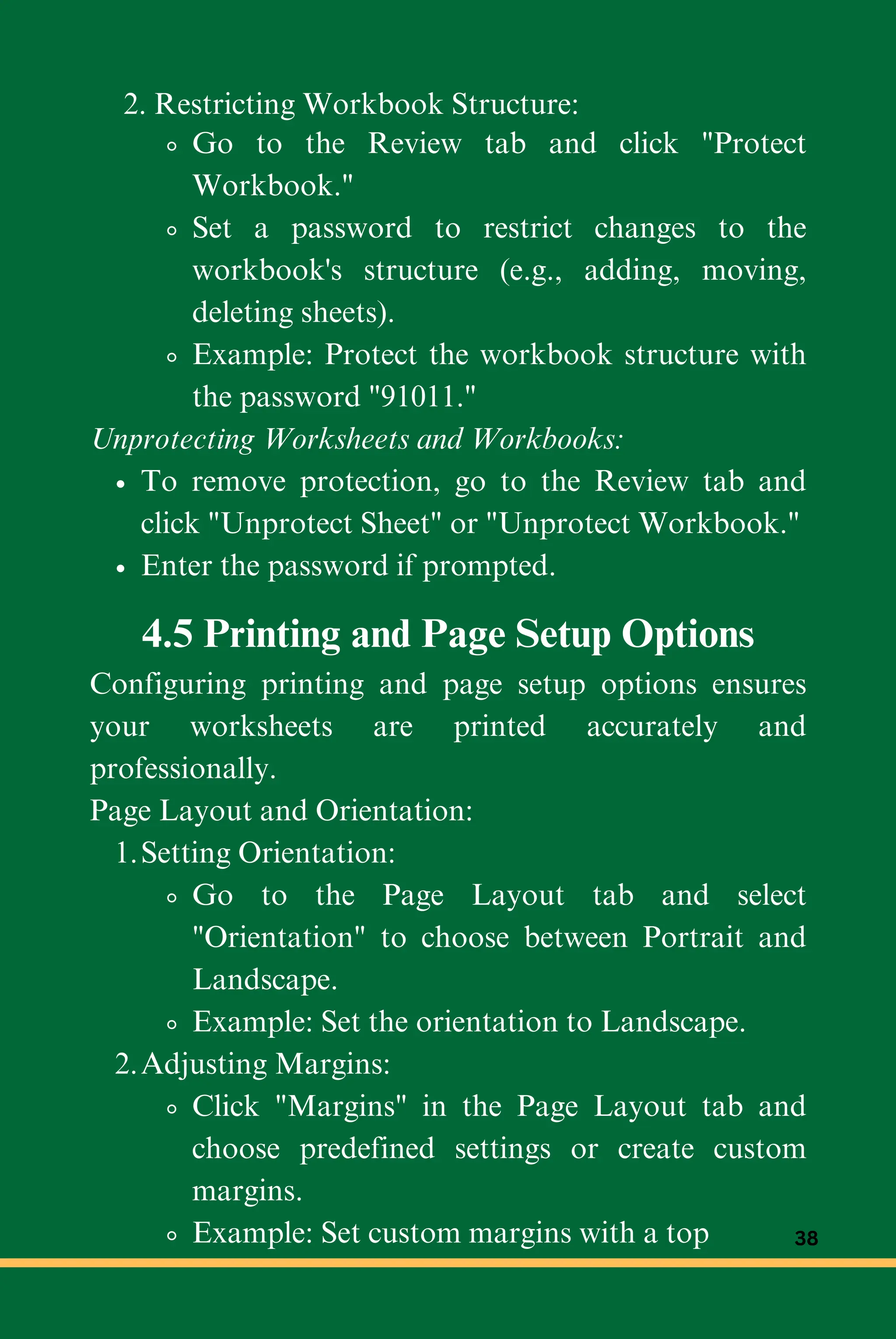 Go to the Review tab and click "Protect
Workbook."
Set a password to restrict changes to the
workbook's structure (e.g., adding, moving,
deleting sheets).
Example: Protect the workbook structure with
the password "91011."
Unprotecting Worksheets and Workbooks:
To remove protection, go to the Review tab and
click "Unprotect Sheet" or "Unprotect Workbook."
Enter the password if prompted.
2. Restricting Workbook Structure:
4.5 Printing and Page Setup Options
Configuring printing and page setup options ensures
your worksheets are printed accurately and
professionally.
Page Layout and Orientation:
Setting Orientation:
1.
Go to the Page Layout tab and select
"Orientation" to choose between Portrait and
Landscape.
Example: Set the orientation to Landscape.
Adjusting Margins:
2.
Click "Margins" in the Page Layout tab and
choose predefined settings or create custom
margins.
Example: Set custom margins with a top 38
 