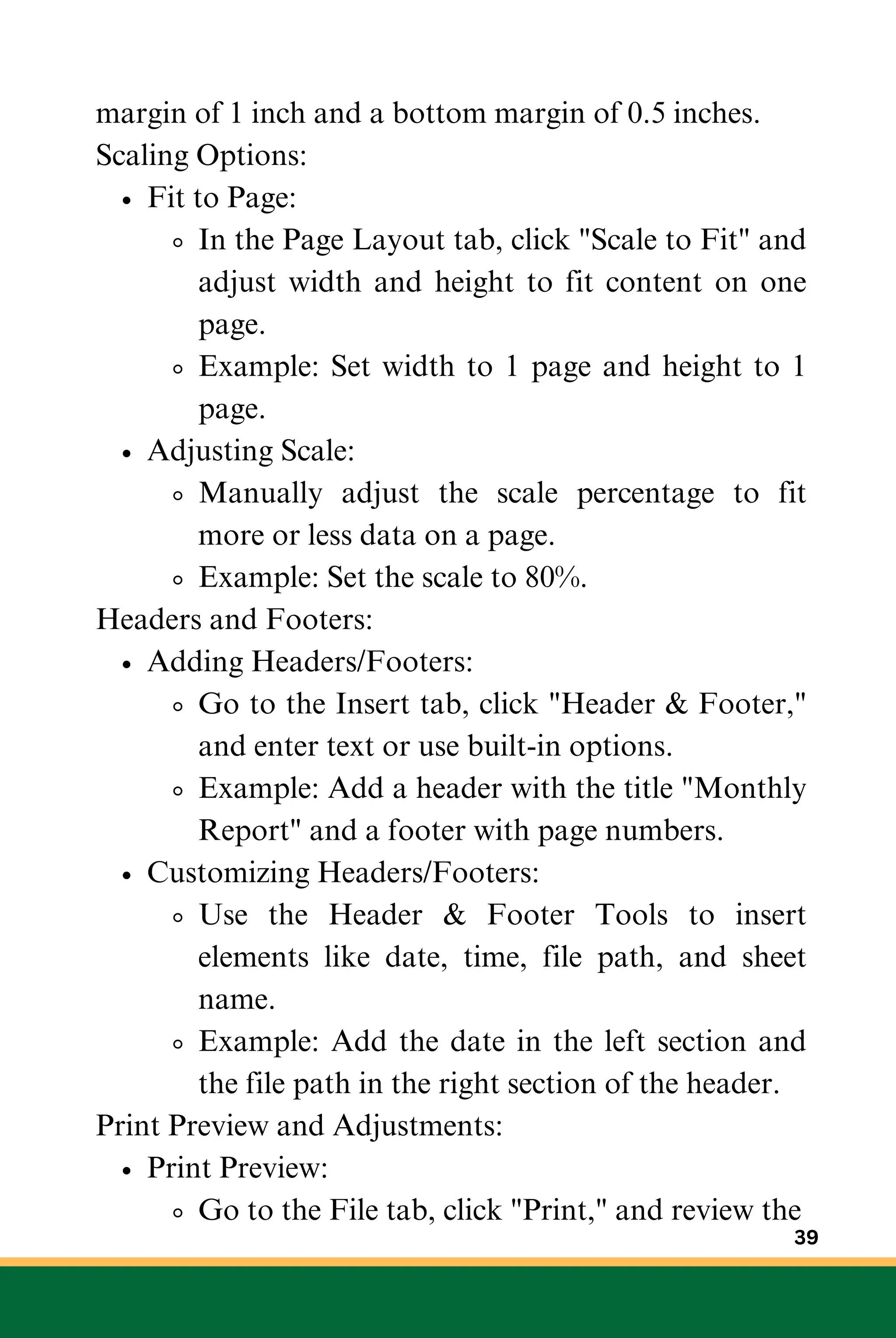 margin of 1 inch and a bottom margin of 0.5 inches.
Scaling Options:
Fit to Page:
In the Page Layout tab, click "Scale to Fit" and
adjust width and height to fit content on one
page.
Example: Set width to 1 page and height to 1
page.
Adjusting Scale:
Manually adjust the scale percentage to fit
more or less data on a page.
Example: Set the scale to 80%.
Headers and Footers:
Adding Headers/Footers:
Go to the Insert tab, click "Header & Footer,"
and enter text or use built-in options.
Example: Add a header with the title "Monthly
Report" and a footer with page numbers.
Customizing Headers/Footers:
Use the Header & Footer Tools to insert
elements like date, time, file path, and sheet
name.
Example: Add the date in the left section and
the file path in the right section of the header.
Print Preview and Adjustments:
Print Preview:
Go to the File tab, click "Print," and review the
39
 