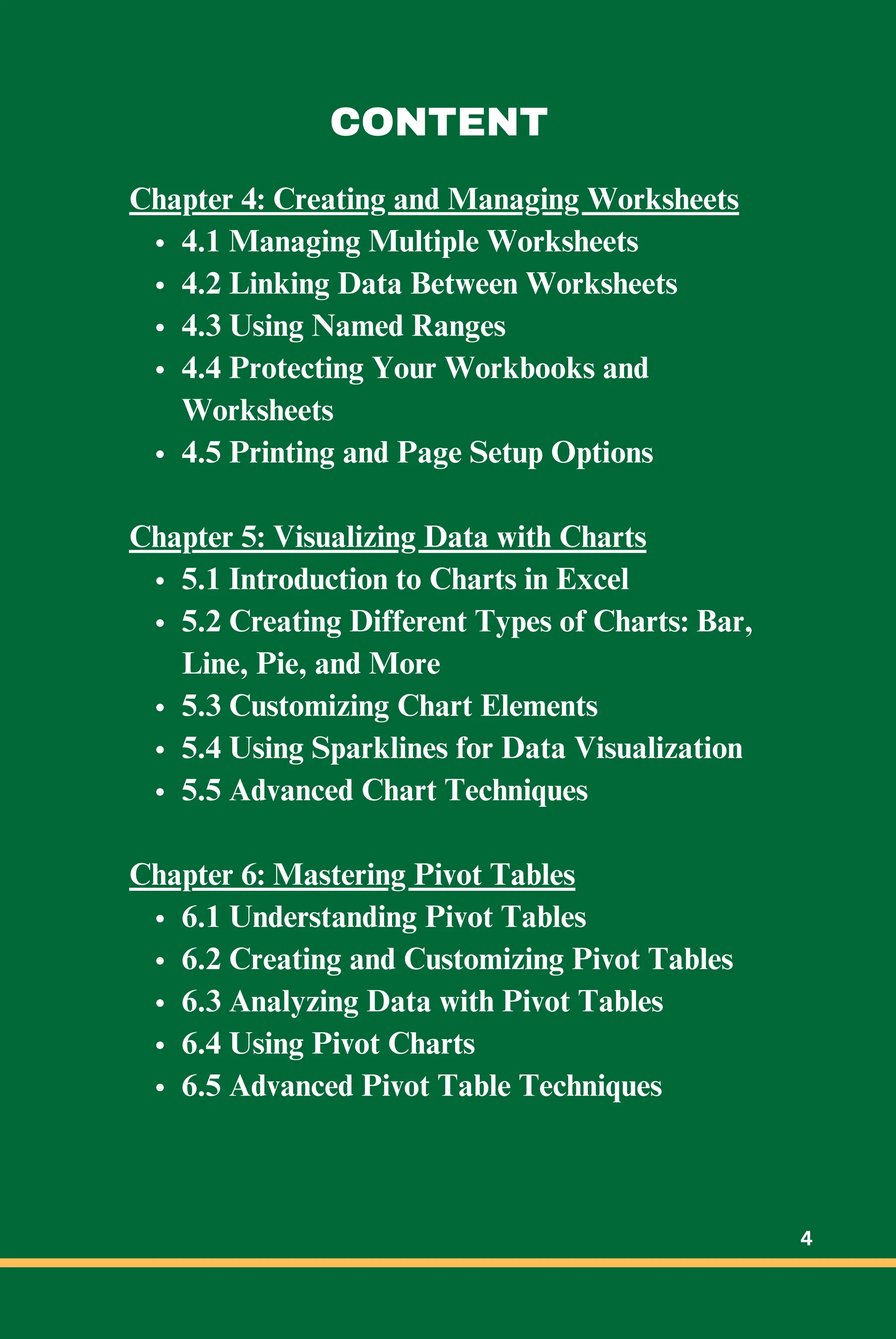 Chapter 4: Creating and Managing Worksheets
4.1 Managing Multiple Worksheets
4.2 Linking Data Between Worksheets
4.3 Using Named Ranges
4.4 Protecting Your Workbooks and
Worksheets
4.5 Printing and Page Setup Options
Chapter 5: Visualizing Data with Charts
5.1 Introduction to Charts in Excel
5.2 Creating Different Types of Charts: Bar,
Line, Pie, and More
5.3 Customizing Chart Elements
5.4 Using Sparklines for Data Visualization
5.5 Advanced Chart Techniques
Chapter 6: Mastering Pivot Tables
6.1 Understanding Pivot Tables
6.2 Creating and Customizing Pivot Tables
6.3 Analyzing Data with Pivot Tables
6.4 Using Pivot Charts
6.5 Advanced Pivot Table Techniques
CONTENT
4
 