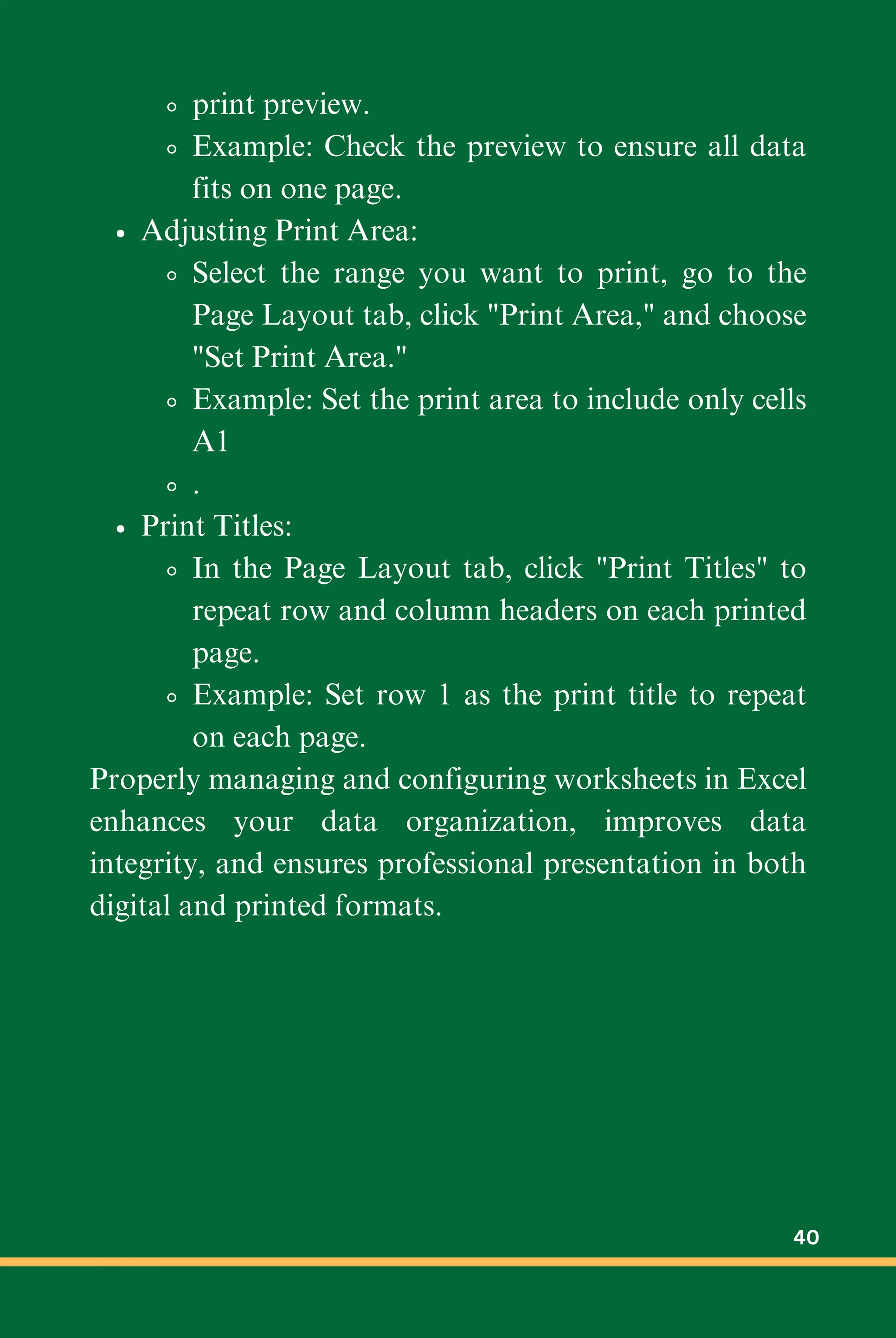 print preview.
Example: Check the preview to ensure all data
fits on one page.
Adjusting Print Area:
Select the range you want to print, go to the
Page Layout tab, click "Print Area," and choose
"Set Print Area."
Example: Set the print area to include only cells
A1
.
Print Titles:
In the Page Layout tab, click "Print Titles" to
repeat row and column headers on each printed
page.
Example: Set row 1 as the print title to repeat
on each page.
Properly managing and configuring worksheets in Excel
enhances your data organization, improves data
integrity, and ensures professional presentation in both
digital and printed formats.
40
 