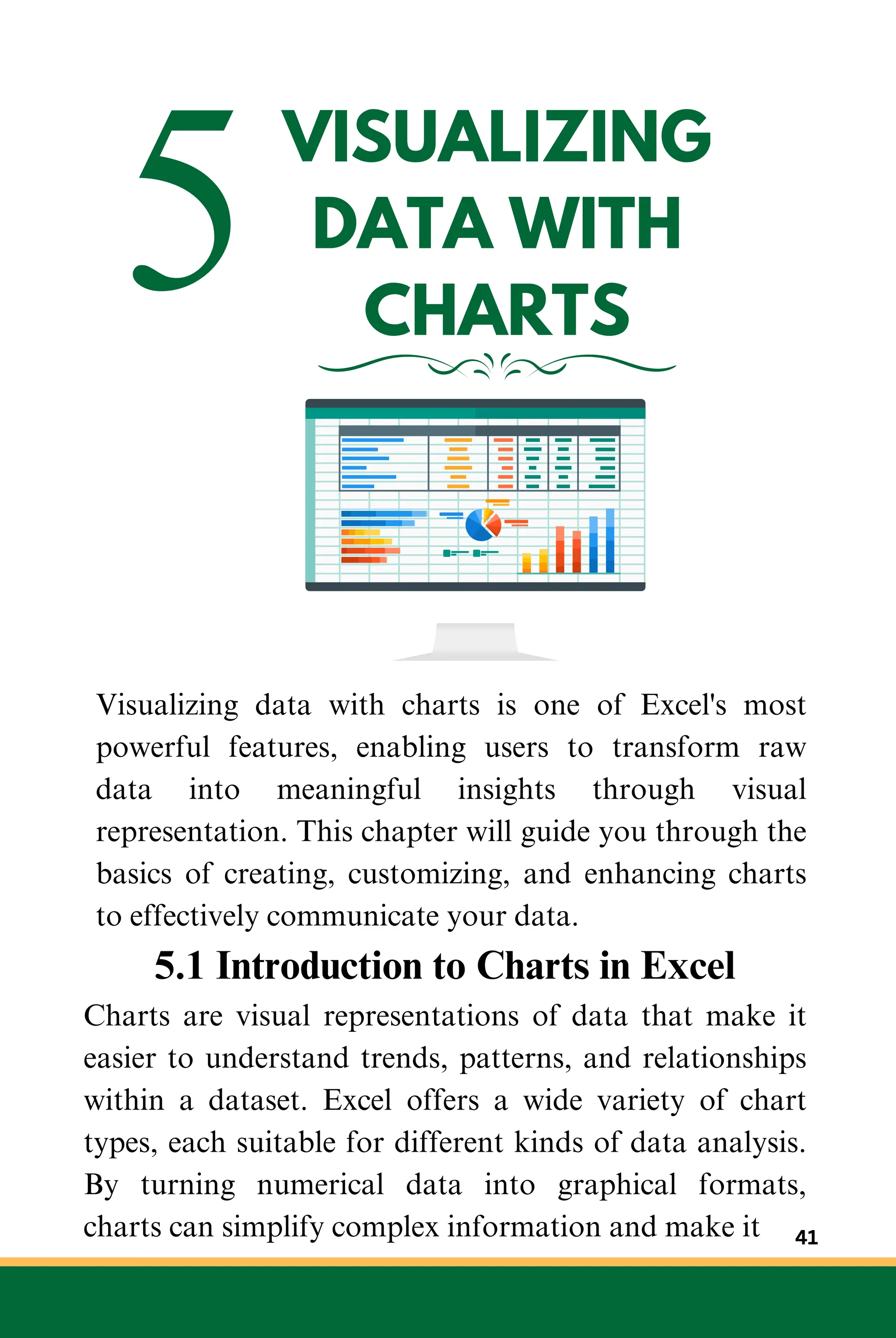 5VISUALIZING
DATA WITH
CHARTS
Visualizing data with charts is one of Excel's most
powerful features, enabling users to transform raw
data into meaningful insights through visual
representation. This chapter will guide you through the
basics of creating, customizing, and enhancing charts
to effectively communicate your data.
5.1 Introduction to Charts in Excel
Charts are visual representations of data that make it
easier to understand trends, patterns, and relationships
within a dataset. Excel offers a wide variety of chart
types, each suitable for different kinds of data analysis.
By turning numerical data into graphical formats,
charts can simplify complex information and make it 41
 
