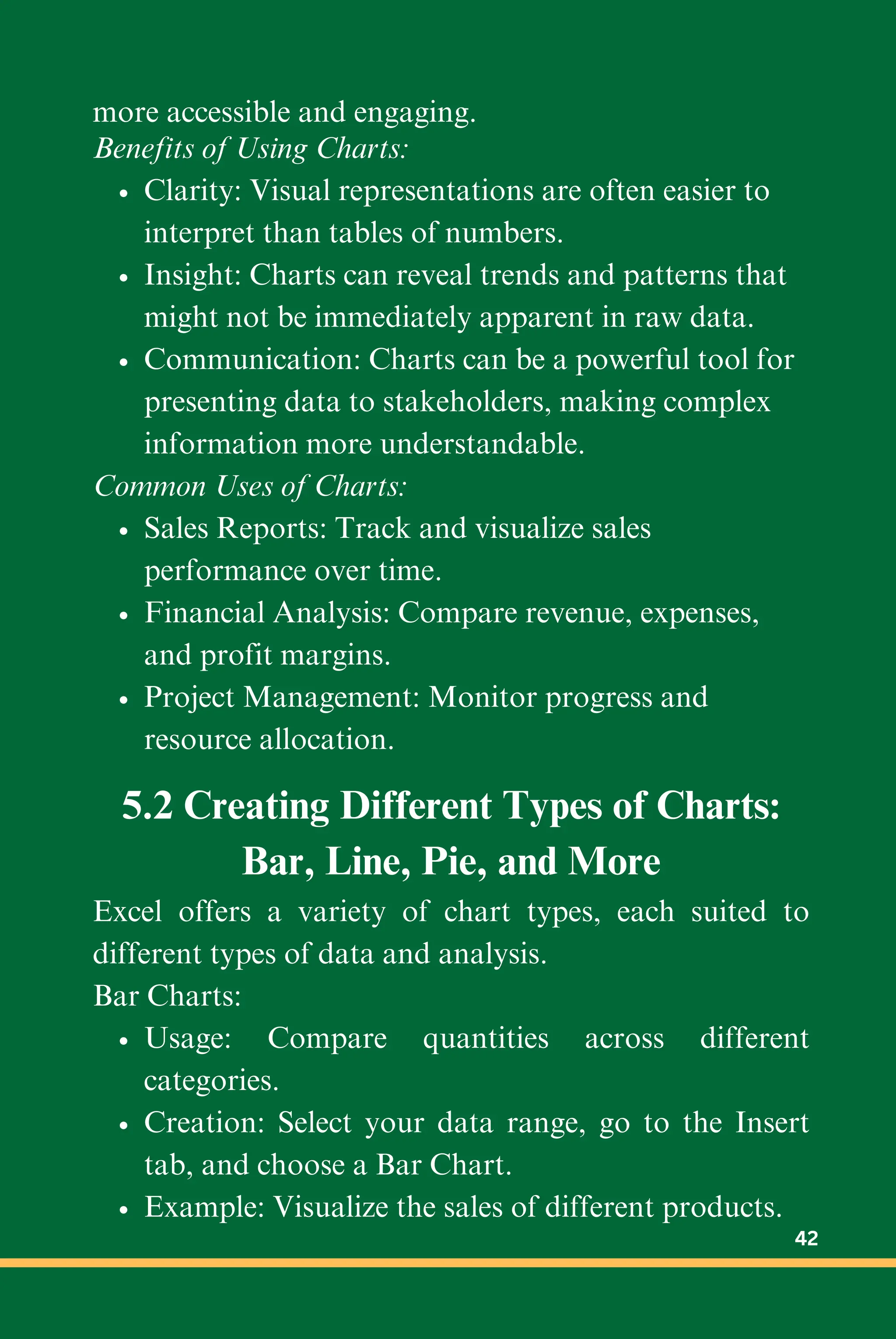 more accessible and engaging.
Benefits of Using Charts:
Clarity: Visual representations are often easier to
interpret than tables of numbers.
Insight: Charts can reveal trends and patterns that
might not be immediately apparent in raw data.
Communication: Charts can be a powerful tool for
presenting data to stakeholders, making complex
information more understandable.
Common Uses of Charts:
Sales Reports: Track and visualize sales
performance over time.
Financial Analysis: Compare revenue, expenses,
and profit margins.
Project Management: Monitor progress and
resource allocation.
5.2 Creating Different Types of Charts:
Bar, Line, Pie, and More
Excel offers a variety of chart types, each suited to
different types of data and analysis.
Bar Charts:
Usage: Compare quantities across different
categories.
Creation: Select your data range, go to the Insert
tab, and choose a Bar Chart.
Example: Visualize the sales of different products.
42
 