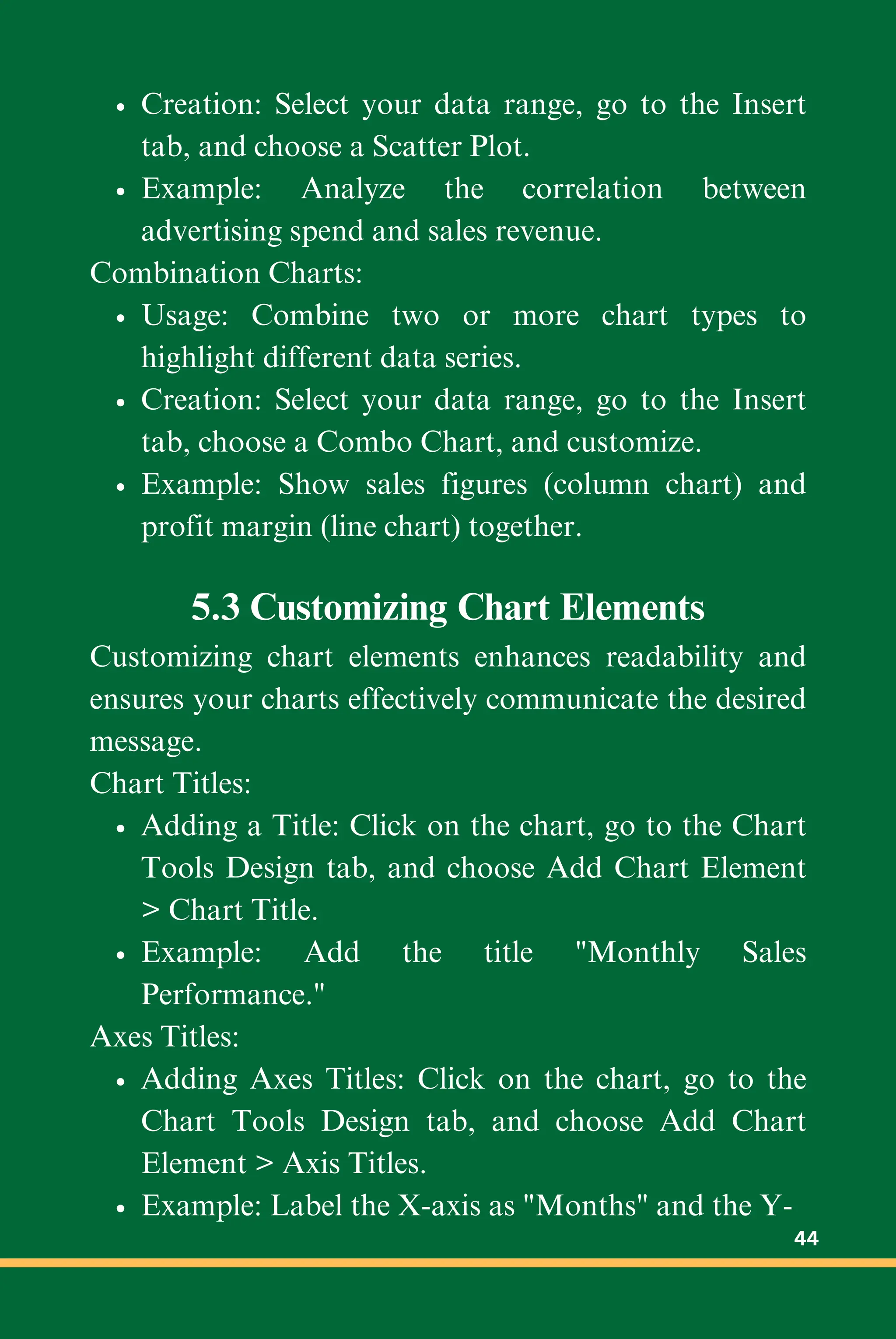Creation: Select your data range, go to the Insert
tab, and choose a Scatter Plot.
Example: Analyze the correlation between
advertising spend and sales revenue.
Combination Charts:
Usage: Combine two or more chart types to
highlight different data series.
Creation: Select your data range, go to the Insert
tab, choose a Combo Chart, and customize.
Example: Show sales figures (column chart) and
profit margin (line chart) together.
5.3 Customizing Chart Elements
Customizing chart elements enhances readability and
ensures your charts effectively communicate the desired
message.
Chart Titles:
Adding a Title: Click on the chart, go to the Chart
Tools Design tab, and choose Add Chart Element
> Chart Title.
Example: Add the title "Monthly Sales
Performance."
Axes Titles:
Adding Axes Titles: Click on the chart, go to the
Chart Tools Design tab, and choose Add Chart
Element > Axis Titles.
Example: Label the X-axis as "Months" and the Y-
44
 