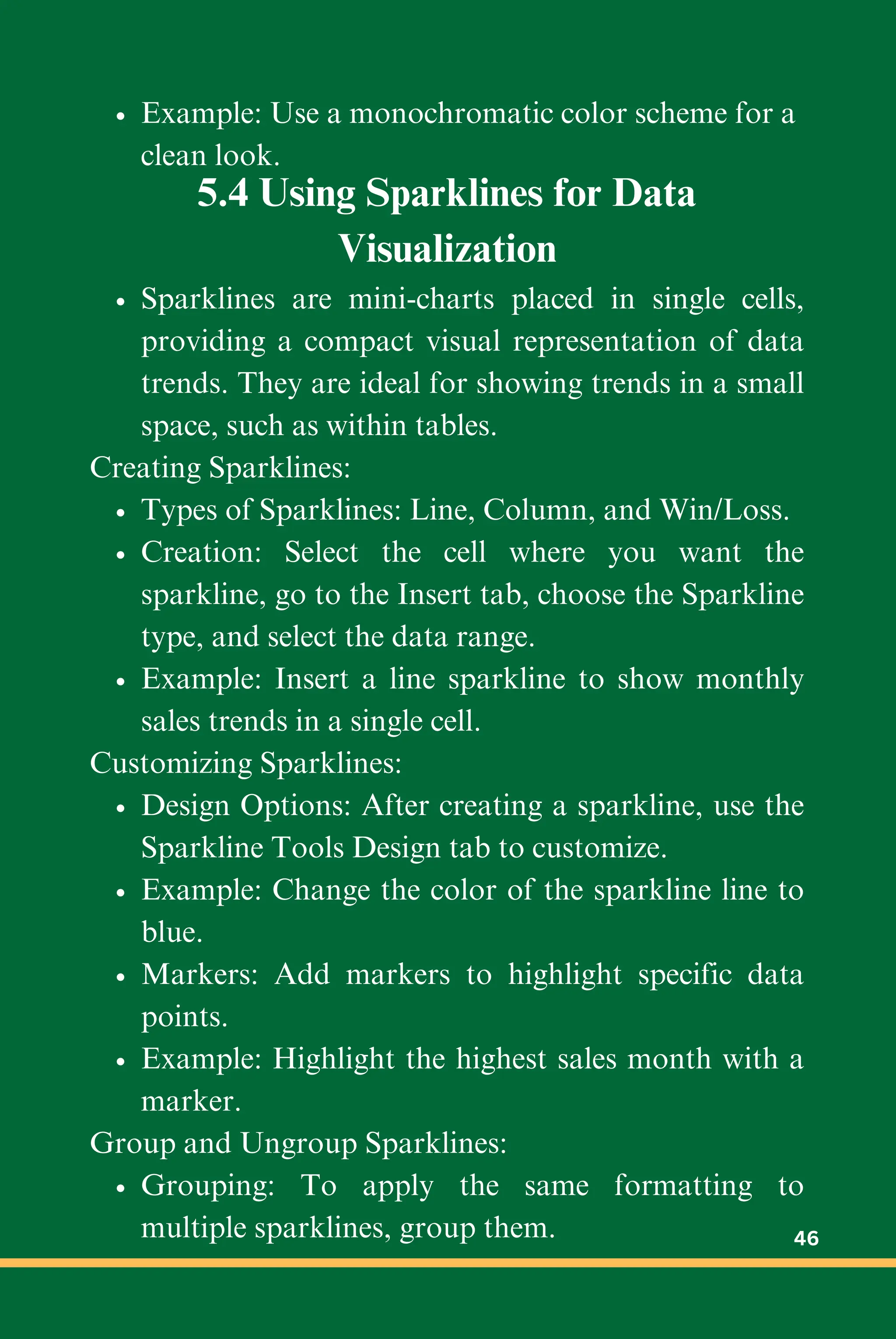 Example: Use a monochromatic color scheme for a
clean look.
5.4 Using Sparklines for Data
Visualization
Sparklines are mini-charts placed in single cells,
providing a compact visual representation of data
trends. They are ideal for showing trends in a small
space, such as within tables.
Creating Sparklines:
Types of Sparklines: Line, Column, and Win/Loss.
Creation: Select the cell where you want the
sparkline, go to the Insert tab, choose the Sparkline
type, and select the data range.
Example: Insert a line sparkline to show monthly
sales trends in a single cell.
Customizing Sparklines:
Design Options: After creating a sparkline, use the
Sparkline Tools Design tab to customize.
Example: Change the color of the sparkline line to
blue.
Markers: Add markers to highlight specific data
points.
Example: Highlight the highest sales month with a
marker.
Group and Ungroup Sparklines:
Grouping: To apply the same formatting to
multiple sparklines, group them. 46
 