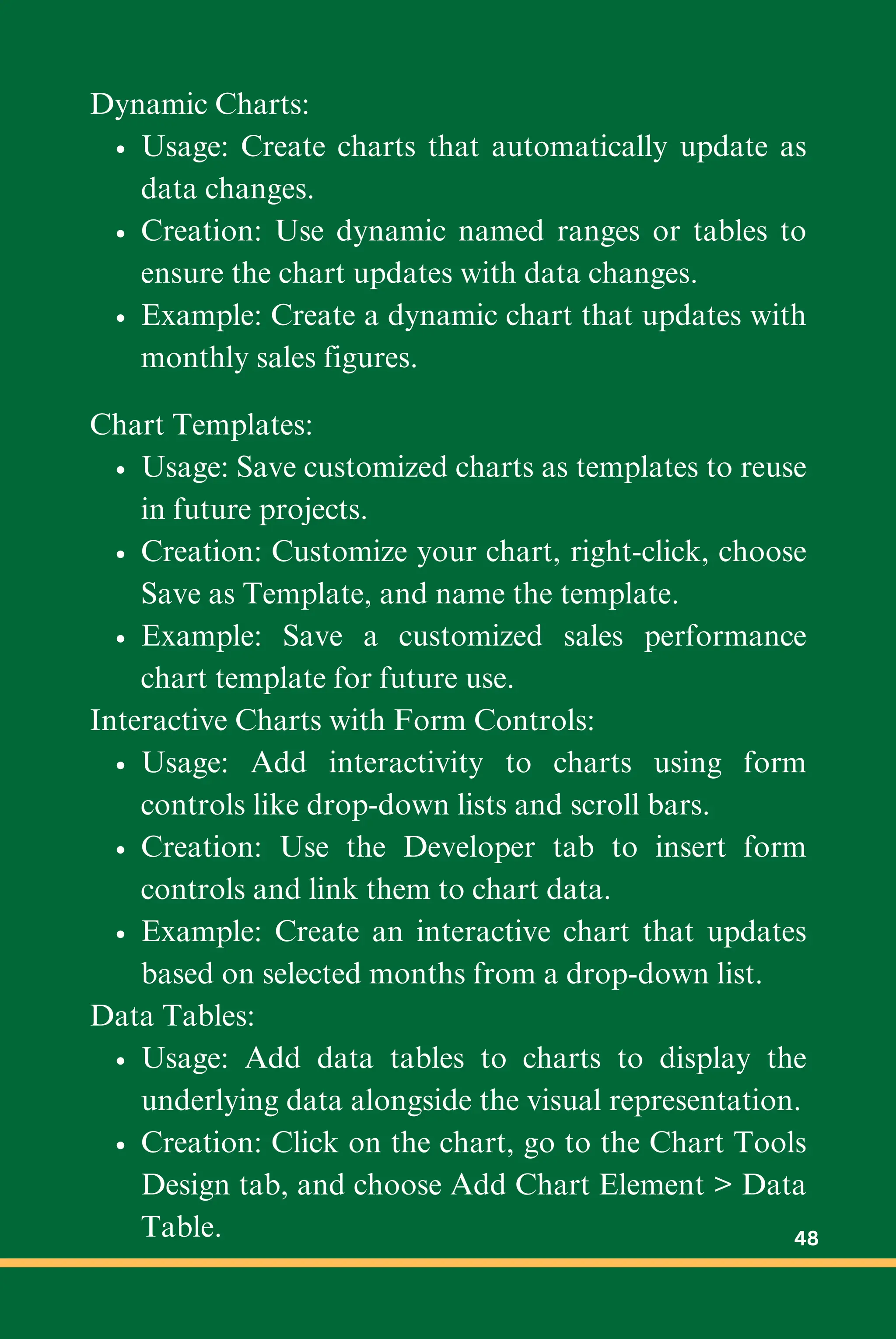 Dynamic Charts:
Usage: Create charts that automatically update as
data changes.
Creation: Use dynamic named ranges or tables to
ensure the chart updates with data changes.
Example: Create a dynamic chart that updates with
monthly sales figures.
Chart Templates:
Usage: Save customized charts as templates to reuse
in future projects.
Creation: Customize your chart, right-click, choose
Save as Template, and name the template.
Example: Save a customized sales performance
chart template for future use.
Interactive Charts with Form Controls:
Usage: Add interactivity to charts using form
controls like drop-down lists and scroll bars.
Creation: Use the Developer tab to insert form
controls and link them to chart data.
Example: Create an interactive chart that updates
based on selected months from a drop-down list.
Data Tables:
Usage: Add data tables to charts to display the
underlying data alongside the visual representation.
Creation: Click on the chart, go to the Chart Tools
Design tab, and choose Add Chart Element > Data
Table. 48
 
