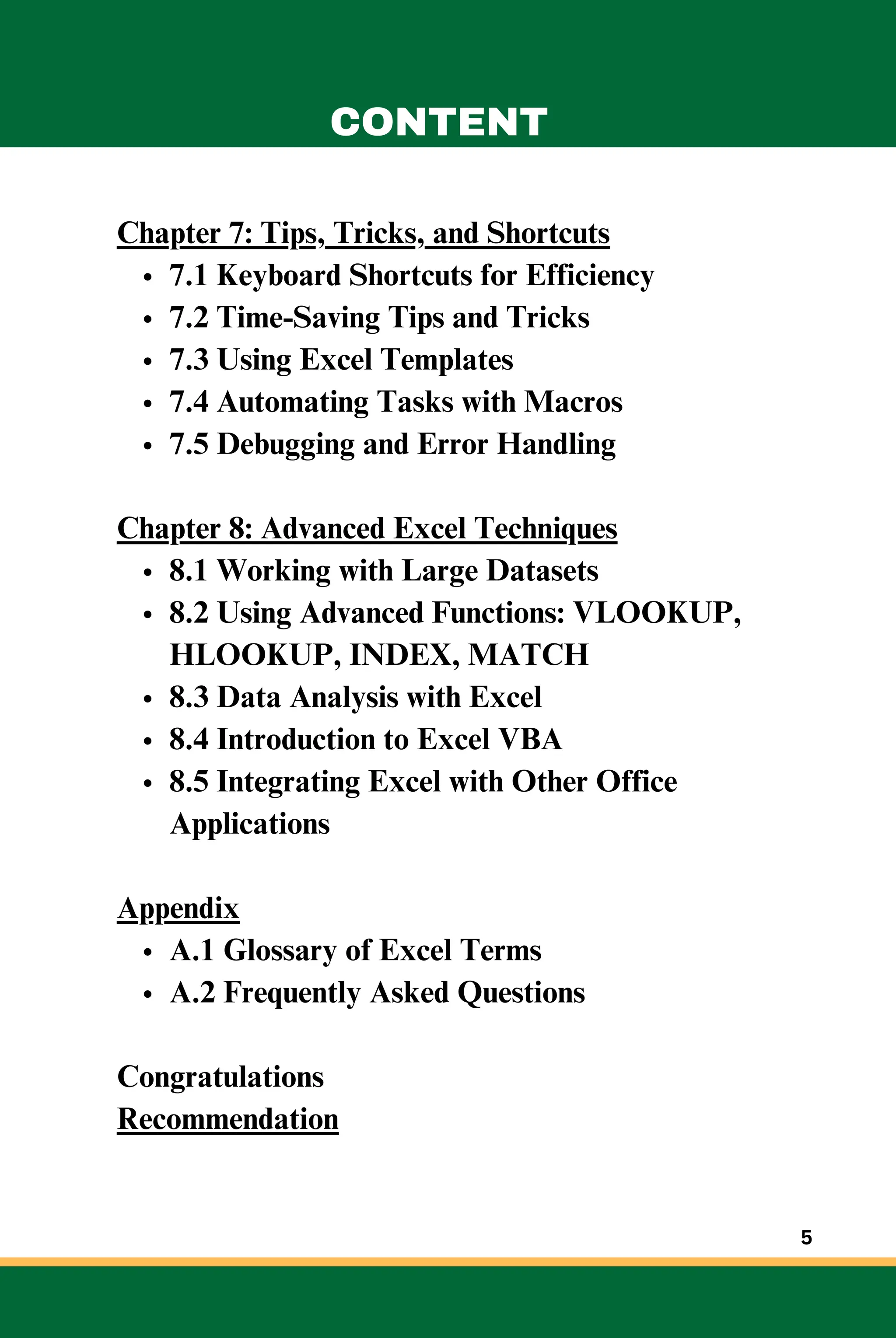 Chapter 7: Tips, Tricks, and Shortcuts
7.1 Keyboard Shortcuts for Efficiency
7.2 Time-Saving Tips and Tricks
7.3 Using Excel Templates
7.4 Automating Tasks with Macros
7.5 Debugging and Error Handling
Chapter 8: Advanced Excel Techniques
8.1 Working with Large Datasets
8.2 Using Advanced Functions: VLOOKUP,
HLOOKUP, INDEX, MATCH
8.3 Data Analysis with Excel
8.4 Introduction to Excel VBA
8.5 Integrating Excel with Other Office
Applications
Appendix
A.1 Glossary of Excel Terms
A.2 Frequently Asked Questions
Congratulations
Recommendation
CONTENT
5
 