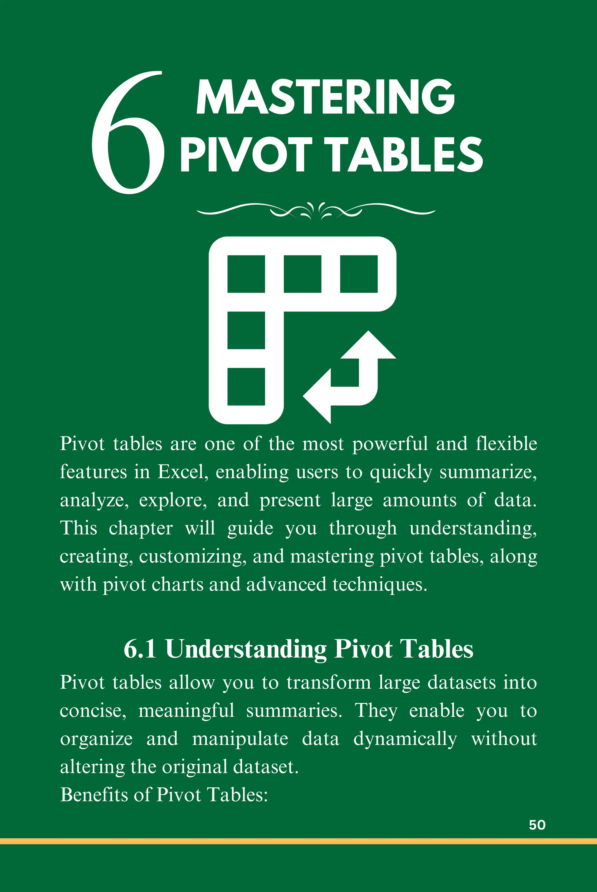 MASTERING
PIVOT TABLES
6
Pivot tables are one of the most powerful and flexible
features in Excel, enabling users to quickly summarize,
analyze, explore, and present large amounts of data.
This chapter will guide you through understanding,
creating, customizing, and mastering pivot tables, along
with pivot charts and advanced techniques.
6.1 Understanding Pivot Tables
Pivot tables allow you to transform large datasets into
concise, meaningful summaries. They enable you to
organize and manipulate data dynamically without
altering the original dataset.
Benefits of Pivot Tables:
50
 