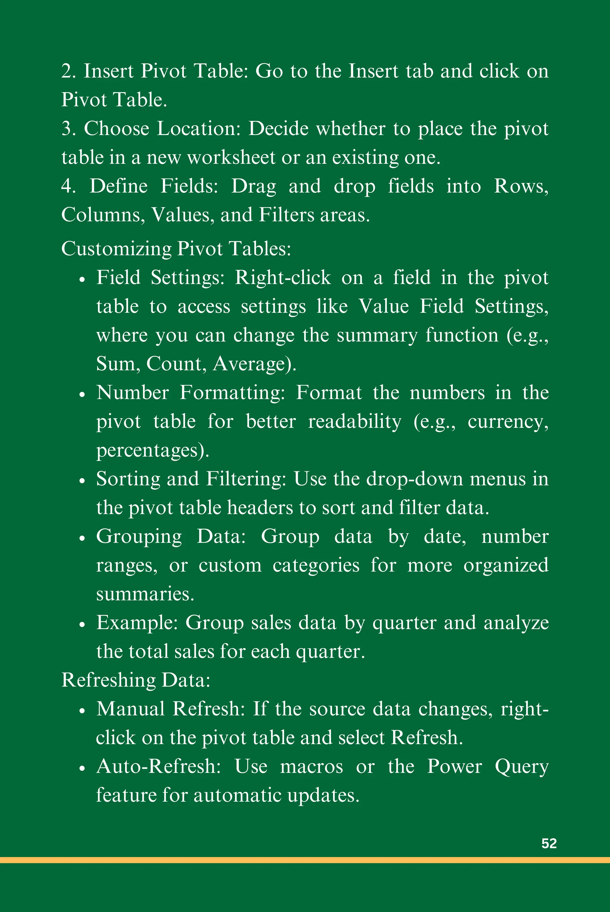 2. Insert Pivot Table: Go to the Insert tab and click on
Pivot Table.
3. Choose Location: Decide whether to place the pivot
table in a new worksheet or an existing one.
4. Define Fields: Drag and drop fields into Rows,
Columns, Values, and Filters areas.
Customizing Pivot Tables:
Field Settings: Right-click on a field in the pivot
table to access settings like Value Field Settings,
where you can change the summary function (e.g.,
Sum, Count, Average).
Number Formatting: Format the numbers in the
pivot table for better readability (e.g., currency,
percentages).
Sorting and Filtering: Use the drop-down menus in
the pivot table headers to sort and filter data.
Grouping Data: Group data by date, number
ranges, or custom categories for more organized
summaries.
Example: Group sales data by quarter and analyze
the total sales for each quarter.
Refreshing Data:
Manual Refresh: If the source data changes, right-
click on the pivot table and select Refresh.
Auto-Refresh: Use macros or the Power Query
feature for automatic updates.
52
 