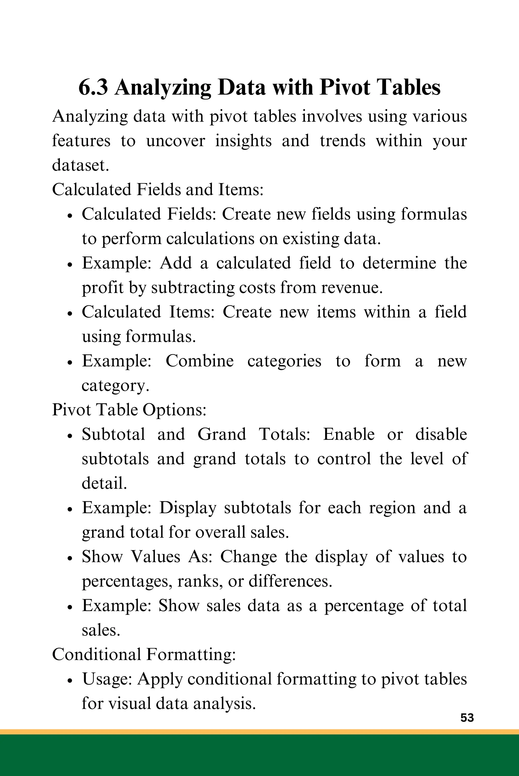 6.3 Analyzing Data with Pivot Tables
Analyzing data with pivot tables involves using various
features to uncover insights and trends within your
dataset.
Calculated Fields and Items:
Calculated Fields: Create new fields using formulas
to perform calculations on existing data.
Example: Add a calculated field to determine the
profit by subtracting costs from revenue.
Calculated Items: Create new items within a field
using formulas.
Example: Combine categories to form a new
category.
Pivot Table Options:
Subtotal and Grand Totals: Enable or disable
subtotals and grand totals to control the level of
detail.
Example: Display subtotals for each region and a
grand total for overall sales.
Show Values As: Change the display of values to
percentages, ranks, or differences.
Example: Show sales data as a percentage of total
sales.
Conditional Formatting:
Usage: Apply conditional formatting to pivot tables
for visual data analysis.
53
 