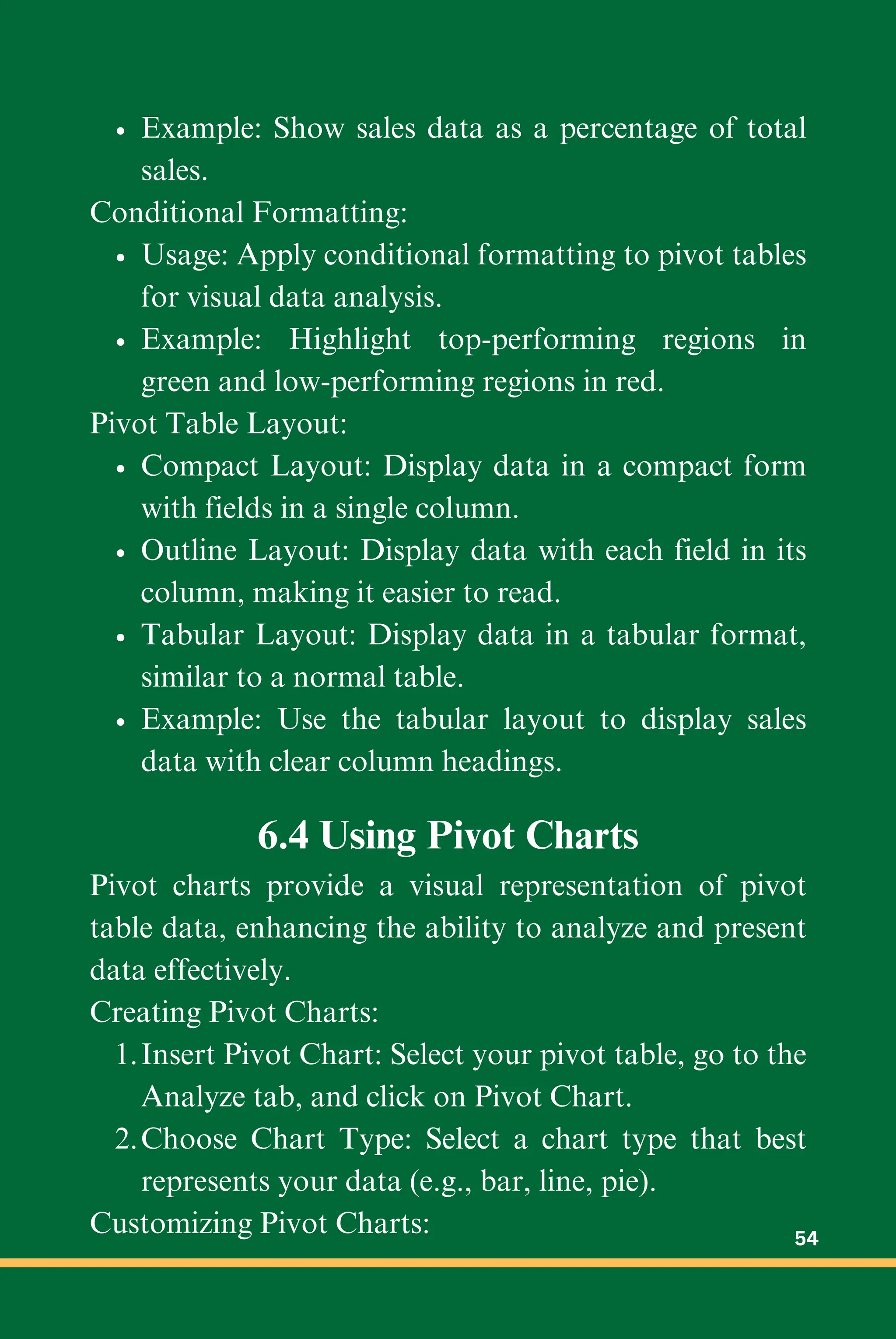 Example: Show sales data as a percentage of total
sales.
Conditional Formatting:
Usage: Apply conditional formatting to pivot tables
for visual data analysis.
Example: Highlight top-performing regions in
green and low-performing regions in red.
Pivot Table Layout:
Compact Layout: Display data in a compact form
with fields in a single column.
Outline Layout: Display data with each field in its
column, making it easier to read.
Tabular Layout: Display data in a tabular format,
similar to a normal table.
Example: Use the tabular layout to display sales
data with clear column headings.
6.4 Using Pivot Charts
Pivot charts provide a visual representation of pivot
table data, enhancing the ability to analyze and present
data effectively.
Creating Pivot Charts:
Insert Pivot Chart: Select your pivot table, go to the
Analyze tab, and click on Pivot Chart.
1.
Choose Chart Type: Select a chart type that best
represents your data (e.g., bar, line, pie).
2.
Customizing Pivot Charts: 54
 