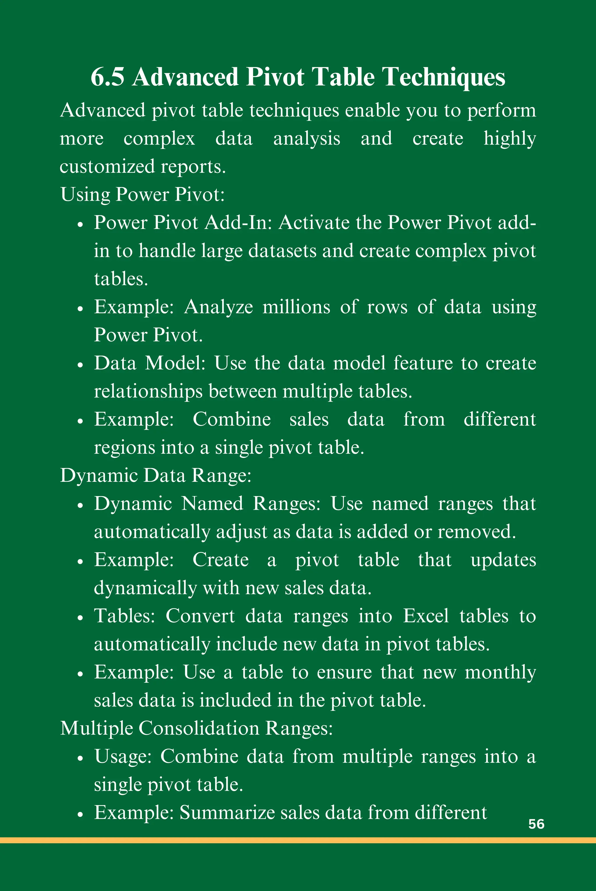 6.5 Advanced Pivot Table Techniques
Advanced pivot table techniques enable you to perform
more complex data analysis and create highly
customized reports.
Using Power Pivot:
Power Pivot Add-In: Activate the Power Pivot add-
in to handle large datasets and create complex pivot
tables.
Example: Analyze millions of rows of data using
Power Pivot.
Data Model: Use the data model feature to create
relationships between multiple tables.
Example: Combine sales data from different
regions into a single pivot table.
Dynamic Data Range:
Dynamic Named Ranges: Use named ranges that
automatically adjust as data is added or removed.
Example: Create a pivot table that updates
dynamically with new sales data.
Tables: Convert data ranges into Excel tables to
automatically include new data in pivot tables.
Example: Use a table to ensure that new monthly
sales data is included in the pivot table.
Multiple Consolidation Ranges:
Usage: Combine data from multiple ranges into a
single pivot table.
Example: Summarize sales data from different 56
 