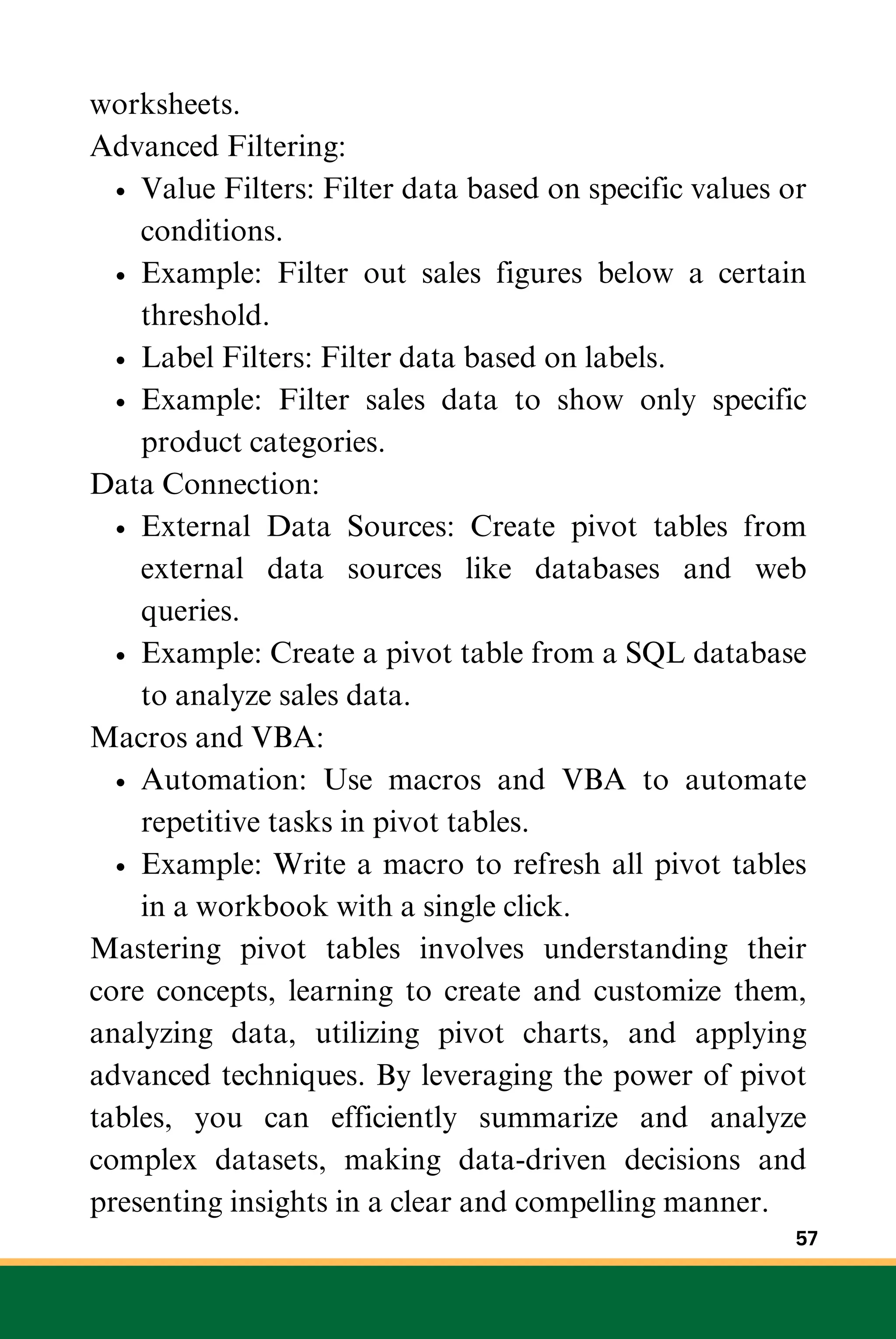 worksheets.
Advanced Filtering:
Value Filters: Filter data based on specific values or
conditions.
Example: Filter out sales figures below a certain
threshold.
Label Filters: Filter data based on labels.
Example: Filter sales data to show only specific
product categories.
Data Connection:
External Data Sources: Create pivot tables from
external data sources like databases and web
queries.
Example: Create a pivot table from a SQL database
to analyze sales data.
Macros and VBA:
Automation: Use macros and VBA to automate
repetitive tasks in pivot tables.
Example: Write a macro to refresh all pivot tables
in a workbook with a single click.
Mastering pivot tables involves understanding their
core concepts, learning to create and customize them,
analyzing data, utilizing pivot charts, and applying
advanced techniques. By leveraging the power of pivot
tables, you can efficiently summarize and analyze
complex datasets, making data-driven decisions and
presenting insights in a clear and compelling manner.
57
 