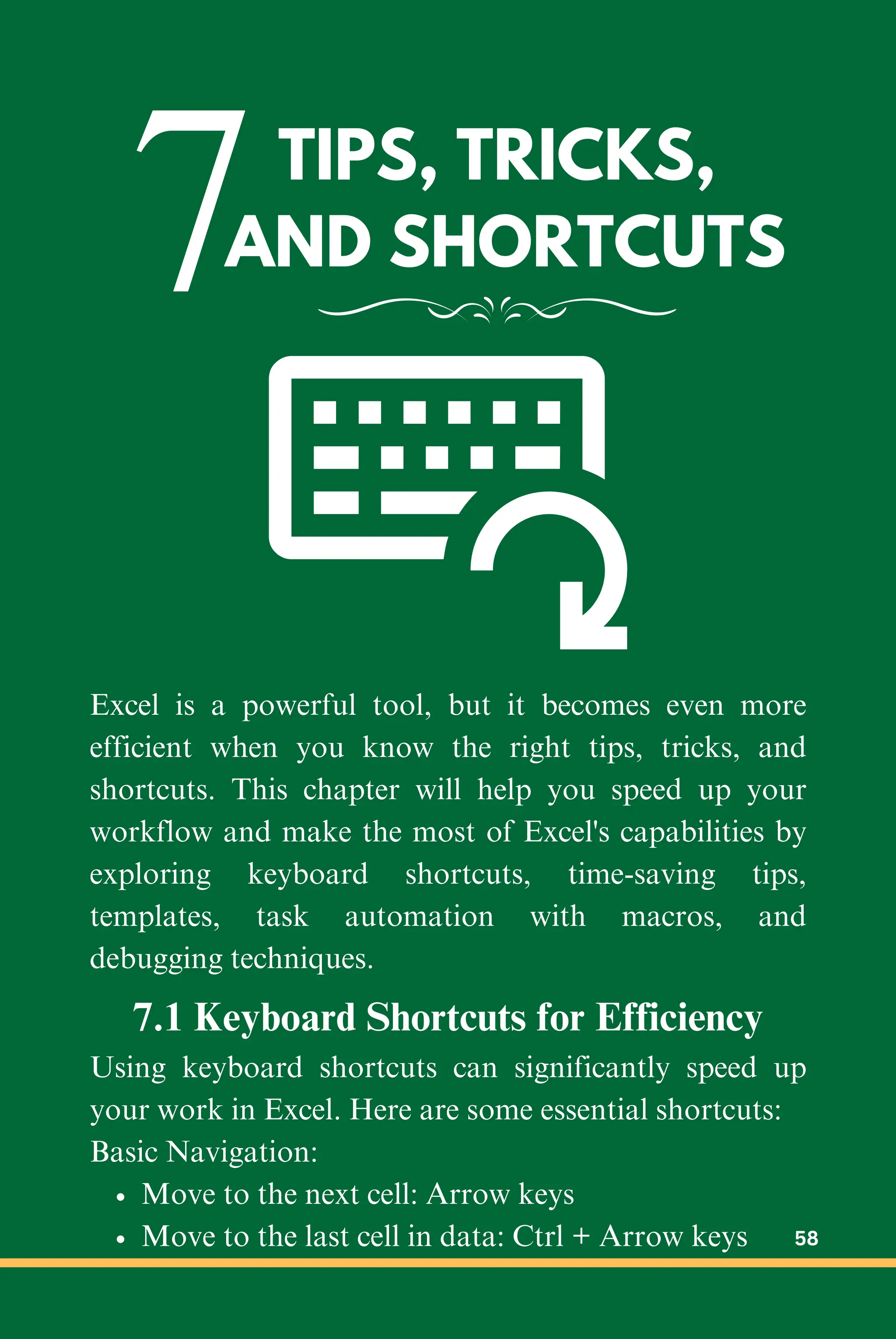 7TIPS, TRICKS,
AND SHORTCUTS
Excel is a powerful tool, but it becomes even more
efficient when you know the right tips, tricks, and
shortcuts. This chapter will help you speed up your
workflow and make the most of Excel's capabilities by
exploring keyboard shortcuts, time-saving tips,
templates, task automation with macros, and
debugging techniques.
7.1 Keyboard Shortcuts for Efficiency
Using keyboard shortcuts can significantly speed up
your work in Excel. Here are some essential shortcuts:
Basic Navigation:
Move to the next cell: Arrow keys
Move to the last cell in data: Ctrl + Arrow keys 58
 